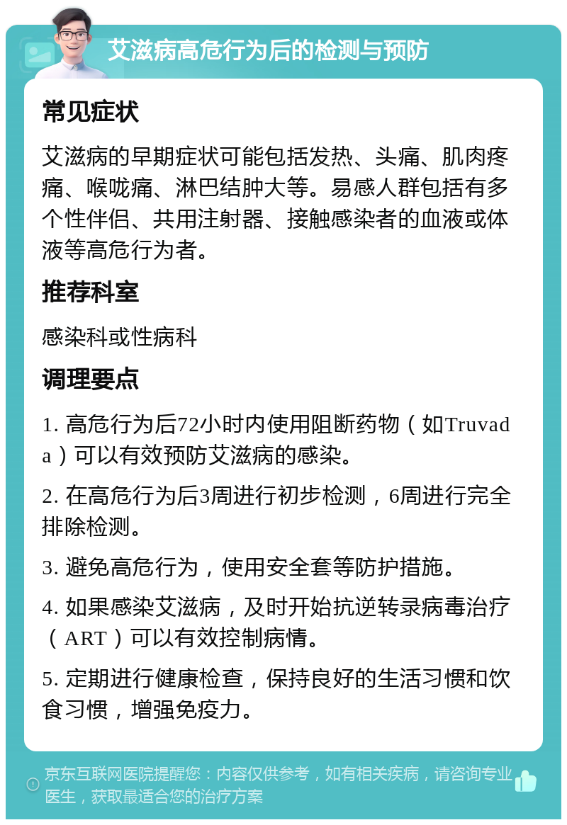 艾滋病高危行为后的检测与预防 常见症状 艾滋病的早期症状可能包括发热、头痛、肌肉疼痛、喉咙痛、淋巴结肿大等。易感人群包括有多个性伴侣、共用注射器、接触感染者的血液或体液等高危行为者。 推荐科室 感染科或性病科 调理要点 1. 高危行为后72小时内使用阻断药物（如Truvada）可以有效预防艾滋病的感染。 2. 在高危行为后3周进行初步检测，6周进行完全排除检测。 3. 避免高危行为，使用安全套等防护措施。 4. 如果感染艾滋病，及时开始抗逆转录病毒治疗（ART）可以有效控制病情。 5. 定期进行健康检查，保持良好的生活习惯和饮食习惯，增强免疫力。