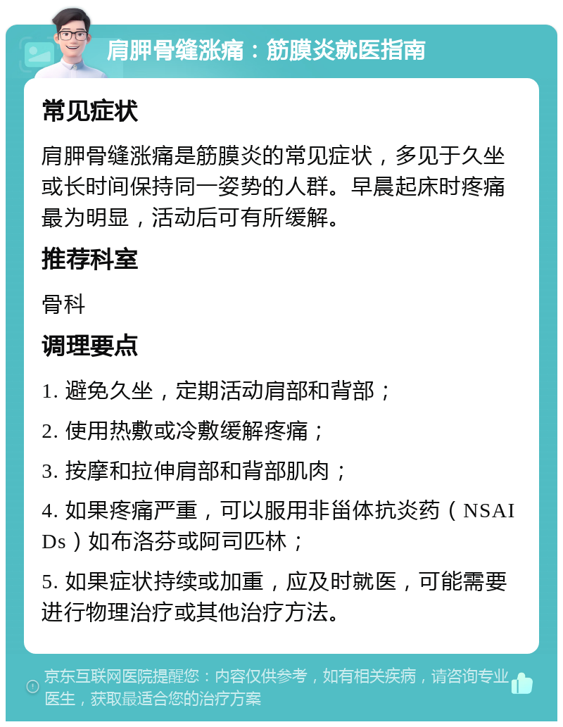 肩胛骨缝涨痛：筋膜炎就医指南 常见症状 肩胛骨缝涨痛是筋膜炎的常见症状，多见于久坐或长时间保持同一姿势的人群。早晨起床时疼痛最为明显，活动后可有所缓解。 推荐科室 骨科 调理要点 1. 避免久坐，定期活动肩部和背部； 2. 使用热敷或冷敷缓解疼痛； 3. 按摩和拉伸肩部和背部肌肉； 4. 如果疼痛严重，可以服用非甾体抗炎药（NSAIDs）如布洛芬或阿司匹林； 5. 如果症状持续或加重，应及时就医，可能需要进行物理治疗或其他治疗方法。