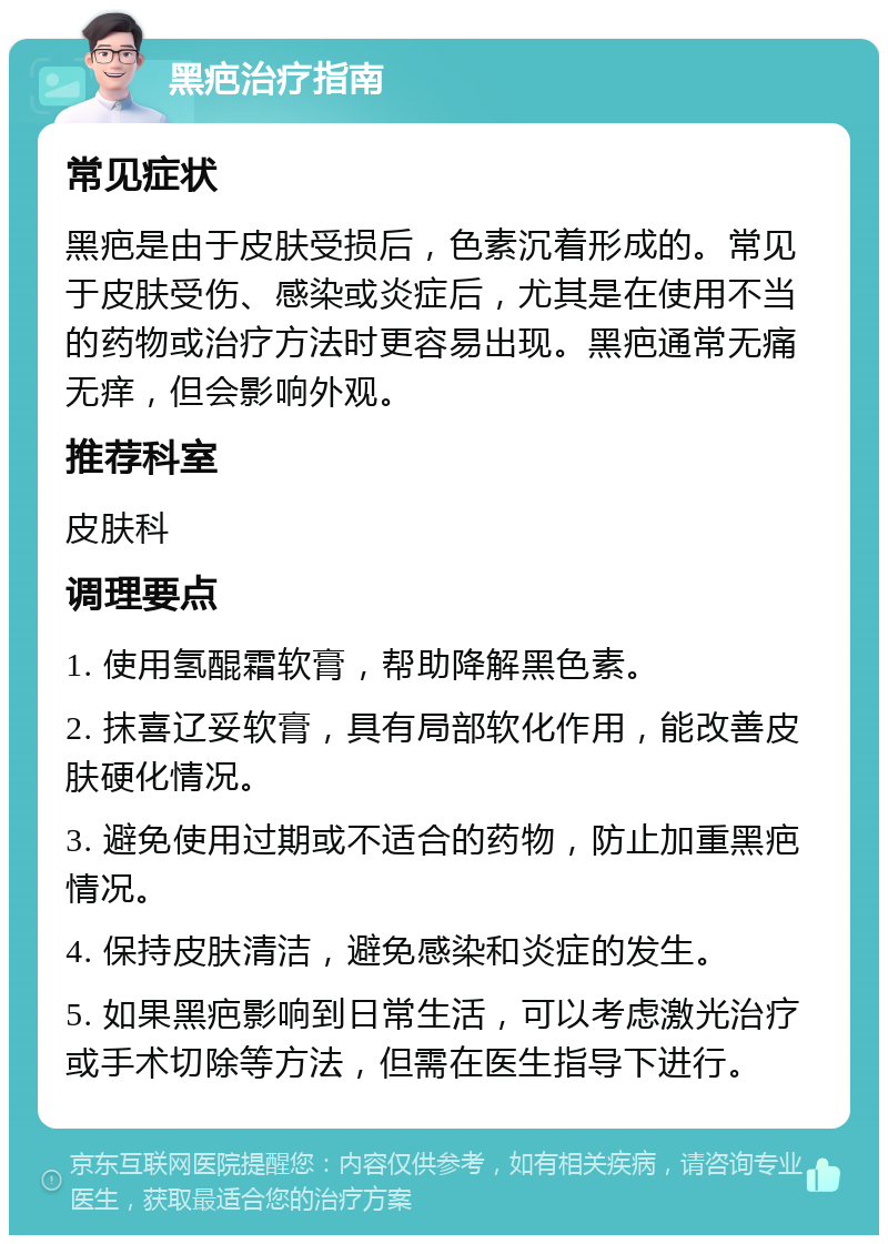 黑疤治疗指南 常见症状 黑疤是由于皮肤受损后，色素沉着形成的。常见于皮肤受伤、感染或炎症后，尤其是在使用不当的药物或治疗方法时更容易出现。黑疤通常无痛无痒，但会影响外观。 推荐科室 皮肤科 调理要点 1. 使用氢醌霜软膏，帮助降解黑色素。 2. 抹喜辽妥软膏，具有局部软化作用，能改善皮肤硬化情况。 3. 避免使用过期或不适合的药物，防止加重黑疤情况。 4. 保持皮肤清洁，避免感染和炎症的发生。 5. 如果黑疤影响到日常生活，可以考虑激光治疗或手术切除等方法，但需在医生指导下进行。