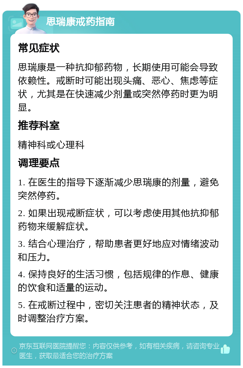 思瑞康戒药指南 常见症状 思瑞康是一种抗抑郁药物，长期使用可能会导致依赖性。戒断时可能出现头痛、恶心、焦虑等症状，尤其是在快速减少剂量或突然停药时更为明显。 推荐科室 精神科或心理科 调理要点 1. 在医生的指导下逐渐减少思瑞康的剂量，避免突然停药。 2. 如果出现戒断症状，可以考虑使用其他抗抑郁药物来缓解症状。 3. 结合心理治疗，帮助患者更好地应对情绪波动和压力。 4. 保持良好的生活习惯，包括规律的作息、健康的饮食和适量的运动。 5. 在戒断过程中，密切关注患者的精神状态，及时调整治疗方案。