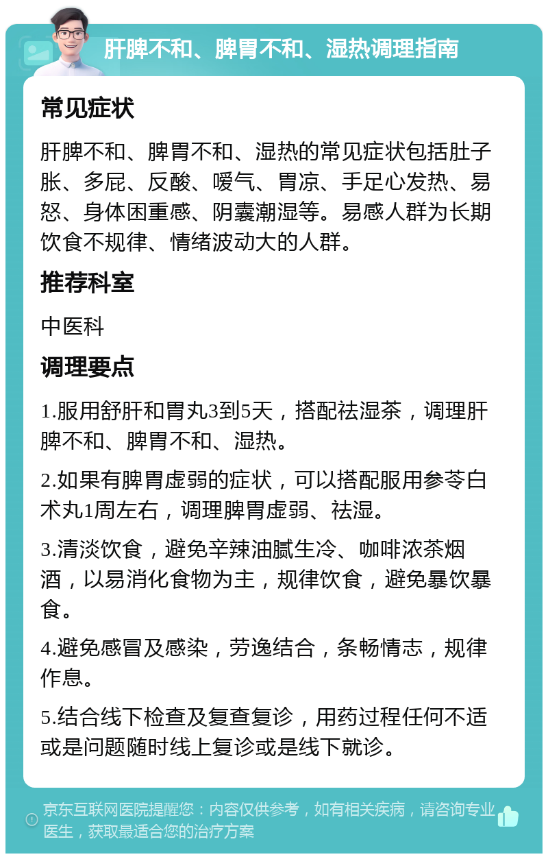 肝脾不和、脾胃不和、湿热调理指南 常见症状 肝脾不和、脾胃不和、湿热的常见症状包括肚子胀、多屁、反酸、嗳气、胃凉、手足心发热、易怒、身体困重感、阴囊潮湿等。易感人群为长期饮食不规律、情绪波动大的人群。 推荐科室 中医科 调理要点 1.服用舒肝和胃丸3到5天，搭配祛湿茶，调理肝脾不和、脾胃不和、湿热。 2.如果有脾胃虚弱的症状，可以搭配服用参苓白术丸1周左右，调理脾胃虚弱、祛湿。 3.清淡饮食，避免辛辣油腻生冷、咖啡浓茶烟酒，以易消化食物为主，规律饮食，避免暴饮暴食。 4.避免感冒及感染，劳逸结合，条畅情志，规律作息。 5.结合线下检查及复查复诊，用药过程任何不适或是问题随时线上复诊或是线下就诊。