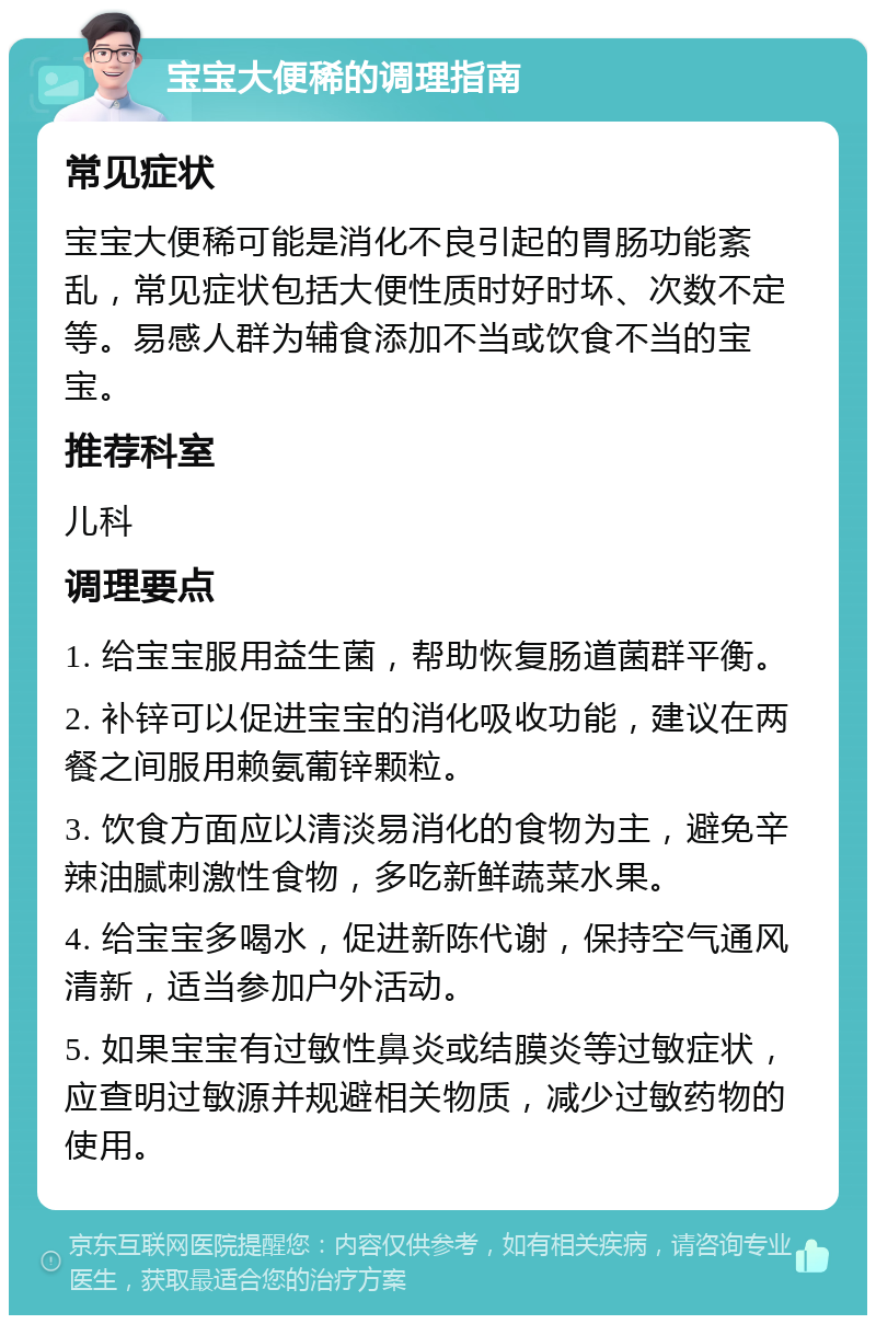 宝宝大便稀的调理指南 常见症状 宝宝大便稀可能是消化不良引起的胃肠功能紊乱，常见症状包括大便性质时好时坏、次数不定等。易感人群为辅食添加不当或饮食不当的宝宝。 推荐科室 儿科 调理要点 1. 给宝宝服用益生菌，帮助恢复肠道菌群平衡。 2. 补锌可以促进宝宝的消化吸收功能，建议在两餐之间服用赖氨葡锌颗粒。 3. 饮食方面应以清淡易消化的食物为主，避免辛辣油腻刺激性食物，多吃新鲜蔬菜水果。 4. 给宝宝多喝水，促进新陈代谢，保持空气通风清新，适当参加户外活动。 5. 如果宝宝有过敏性鼻炎或结膜炎等过敏症状，应查明过敏源并规避相关物质，减少过敏药物的使用。