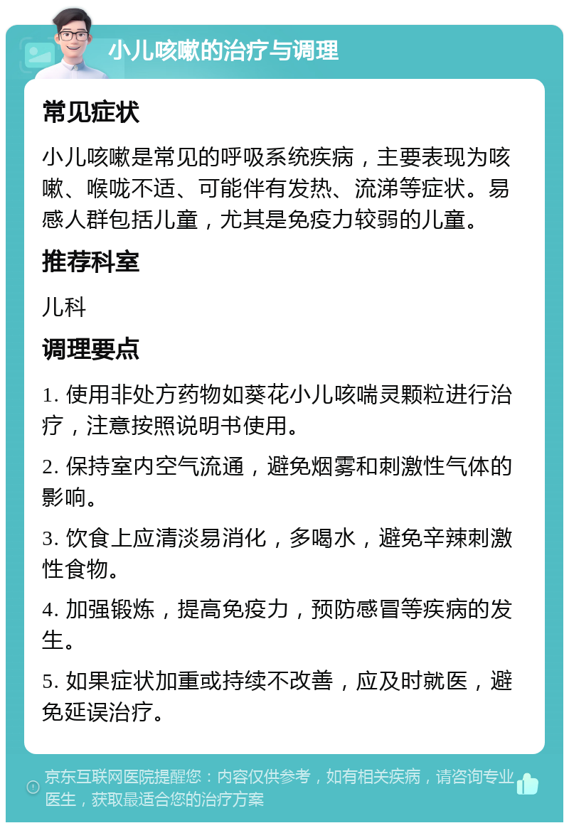 小儿咳嗽的治疗与调理 常见症状 小儿咳嗽是常见的呼吸系统疾病，主要表现为咳嗽、喉咙不适、可能伴有发热、流涕等症状。易感人群包括儿童，尤其是免疫力较弱的儿童。 推荐科室 儿科 调理要点 1. 使用非处方药物如葵花小儿咳喘灵颗粒进行治疗，注意按照说明书使用。 2. 保持室内空气流通，避免烟雾和刺激性气体的影响。 3. 饮食上应清淡易消化，多喝水，避免辛辣刺激性食物。 4. 加强锻炼，提高免疫力，预防感冒等疾病的发生。 5. 如果症状加重或持续不改善，应及时就医，避免延误治疗。