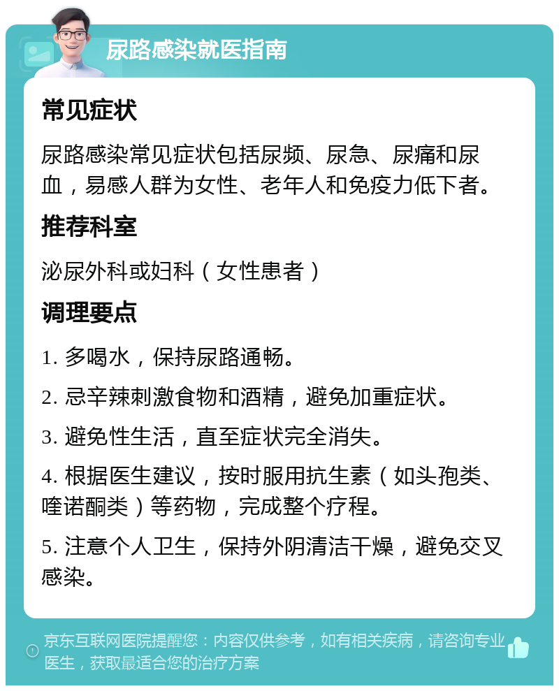 尿路感染就医指南 常见症状 尿路感染常见症状包括尿频、尿急、尿痛和尿血，易感人群为女性、老年人和免疫力低下者。 推荐科室 泌尿外科或妇科（女性患者） 调理要点 1. 多喝水，保持尿路通畅。 2. 忌辛辣刺激食物和酒精，避免加重症状。 3. 避免性生活，直至症状完全消失。 4. 根据医生建议，按时服用抗生素（如头孢类、喹诺酮类）等药物，完成整个疗程。 5. 注意个人卫生，保持外阴清洁干燥，避免交叉感染。