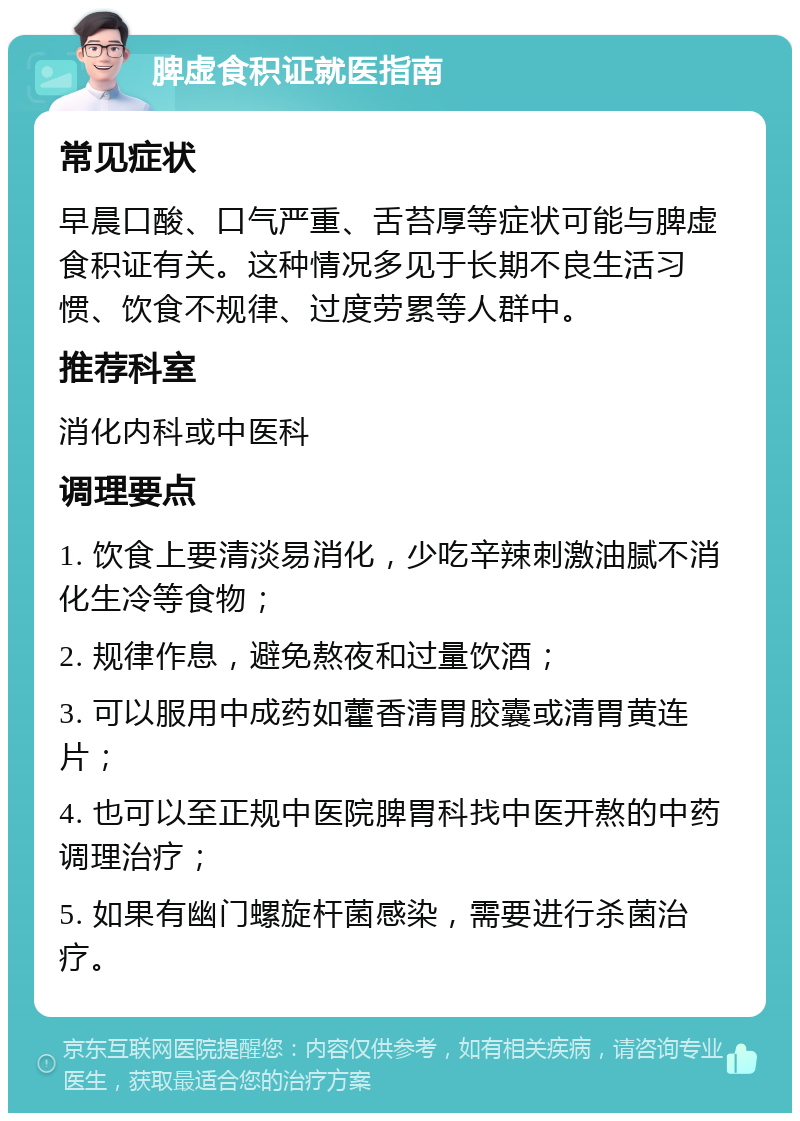 脾虚食积证就医指南 常见症状 早晨口酸、口气严重、舌苔厚等症状可能与脾虚食积证有关。这种情况多见于长期不良生活习惯、饮食不规律、过度劳累等人群中。 推荐科室 消化内科或中医科 调理要点 1. 饮食上要清淡易消化，少吃辛辣刺激油腻不消化生冷等食物； 2. 规律作息，避免熬夜和过量饮酒； 3. 可以服用中成药如藿香清胃胶囊或清胃黄连片； 4. 也可以至正规中医院脾胃科找中医开熬的中药调理治疗； 5. 如果有幽门螺旋杆菌感染，需要进行杀菌治疗。