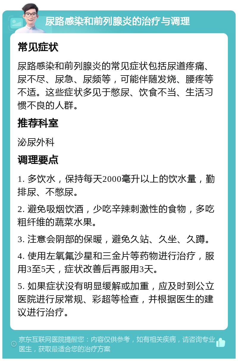 尿路感染和前列腺炎的治疗与调理 常见症状 尿路感染和前列腺炎的常见症状包括尿道疼痛、尿不尽、尿急、尿频等，可能伴随发烧、腰疼等不适。这些症状多见于憋尿、饮食不当、生活习惯不良的人群。 推荐科室 泌尿外科 调理要点 1. 多饮水，保持每天2000毫升以上的饮水量，勤排尿、不憋尿。 2. 避免吸烟饮酒，少吃辛辣刺激性的食物，多吃粗纤维的蔬菜水果。 3. 注意会阴部的保暖，避免久站、久坐、久蹲。 4. 使用左氧氟沙星和三金片等药物进行治疗，服用3至5天，症状改善后再服用3天。 5. 如果症状没有明显缓解或加重，应及时到公立医院进行尿常规、彩超等检查，并根据医生的建议进行治疗。