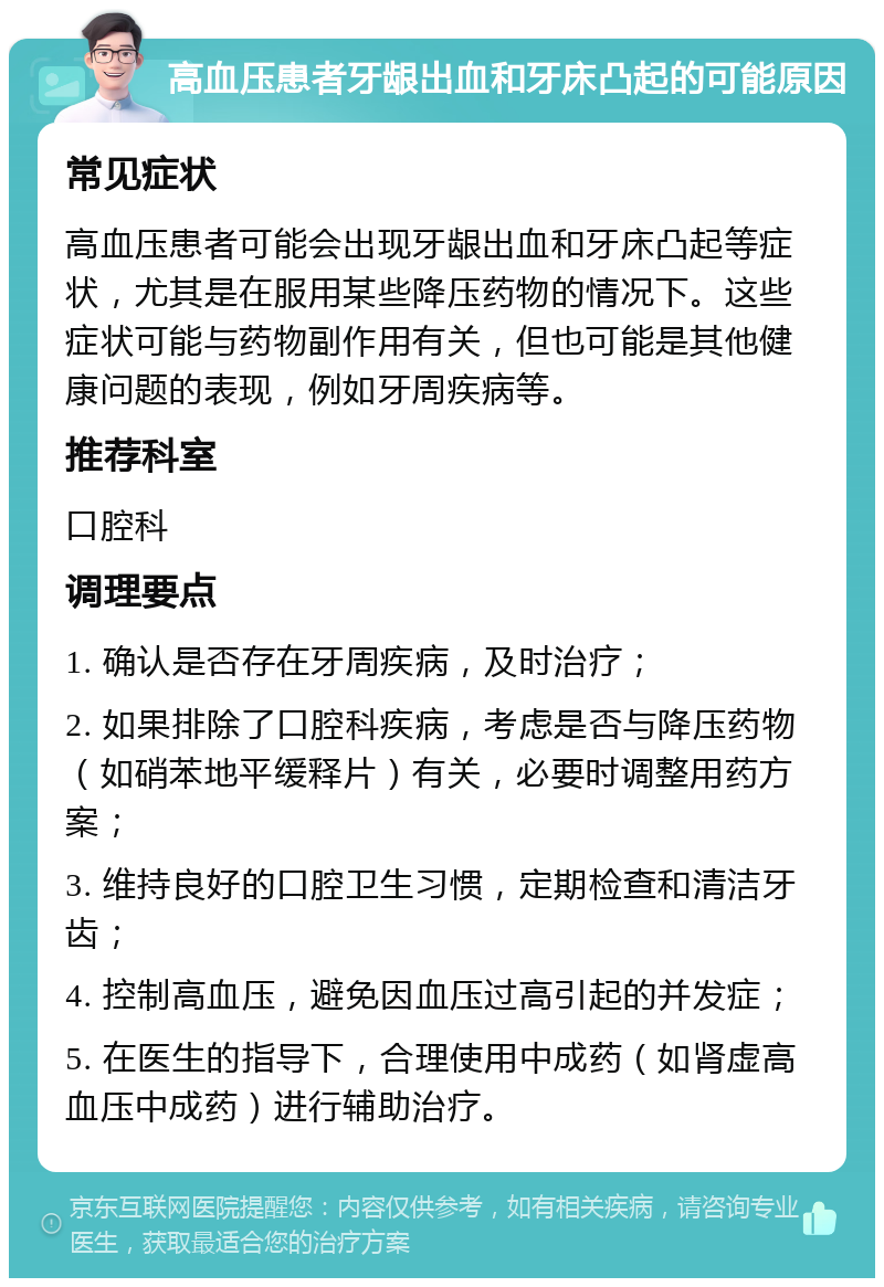 高血压患者牙龈出血和牙床凸起的可能原因 常见症状 高血压患者可能会出现牙龈出血和牙床凸起等症状，尤其是在服用某些降压药物的情况下。这些症状可能与药物副作用有关，但也可能是其他健康问题的表现，例如牙周疾病等。 推荐科室 口腔科 调理要点 1. 确认是否存在牙周疾病，及时治疗； 2. 如果排除了口腔科疾病，考虑是否与降压药物（如硝苯地平缓释片）有关，必要时调整用药方案； 3. 维持良好的口腔卫生习惯，定期检查和清洁牙齿； 4. 控制高血压，避免因血压过高引起的并发症； 5. 在医生的指导下，合理使用中成药（如肾虚高血压中成药）进行辅助治疗。