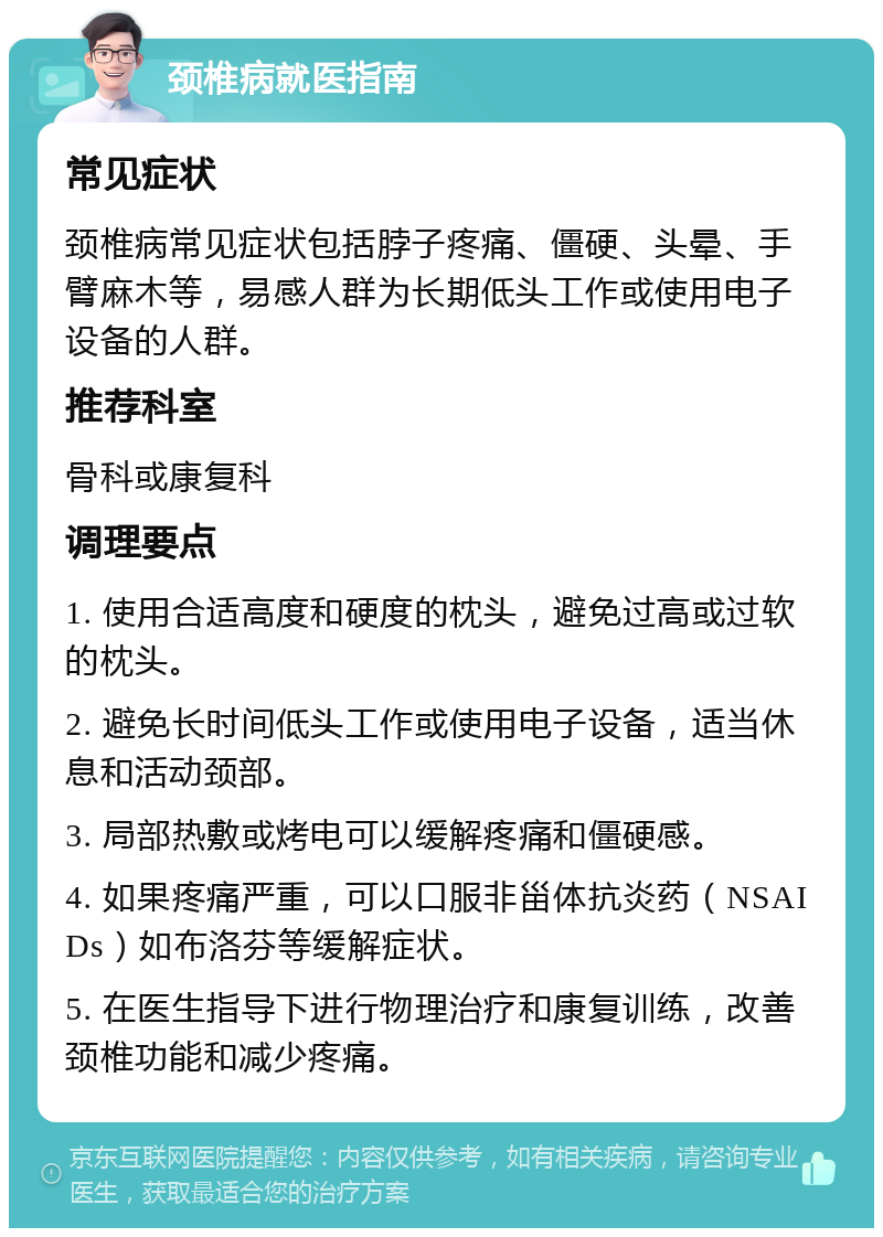 颈椎病就医指南 常见症状 颈椎病常见症状包括脖子疼痛、僵硬、头晕、手臂麻木等，易感人群为长期低头工作或使用电子设备的人群。 推荐科室 骨科或康复科 调理要点 1. 使用合适高度和硬度的枕头，避免过高或过软的枕头。 2. 避免长时间低头工作或使用电子设备，适当休息和活动颈部。 3. 局部热敷或烤电可以缓解疼痛和僵硬感。 4. 如果疼痛严重，可以口服非甾体抗炎药（NSAIDs）如布洛芬等缓解症状。 5. 在医生指导下进行物理治疗和康复训练，改善颈椎功能和减少疼痛。