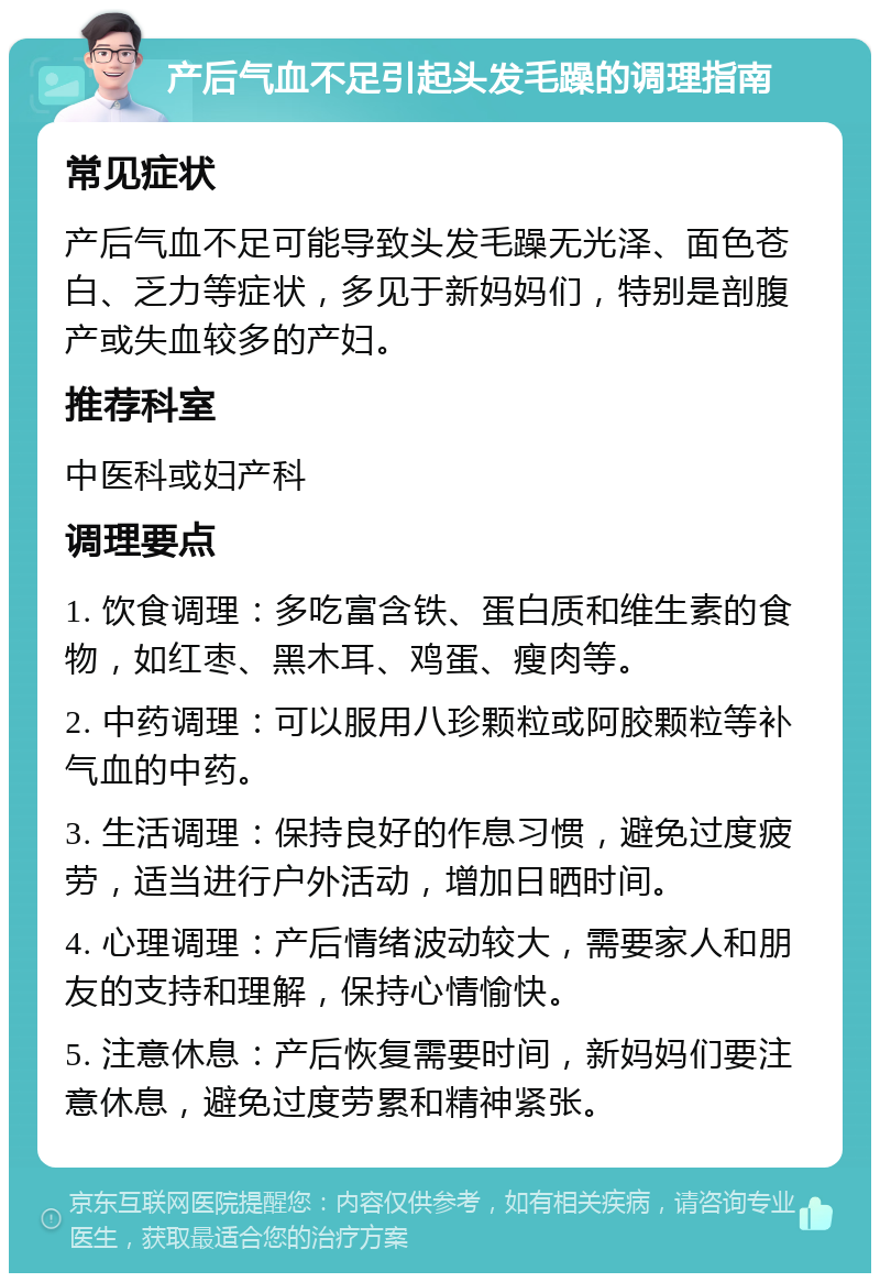 产后气血不足引起头发毛躁的调理指南 常见症状 产后气血不足可能导致头发毛躁无光泽、面色苍白、乏力等症状，多见于新妈妈们，特别是剖腹产或失血较多的产妇。 推荐科室 中医科或妇产科 调理要点 1. 饮食调理：多吃富含铁、蛋白质和维生素的食物，如红枣、黑木耳、鸡蛋、瘦肉等。 2. 中药调理：可以服用八珍颗粒或阿胶颗粒等补气血的中药。 3. 生活调理：保持良好的作息习惯，避免过度疲劳，适当进行户外活动，增加日晒时间。 4. 心理调理：产后情绪波动较大，需要家人和朋友的支持和理解，保持心情愉快。 5. 注意休息：产后恢复需要时间，新妈妈们要注意休息，避免过度劳累和精神紧张。