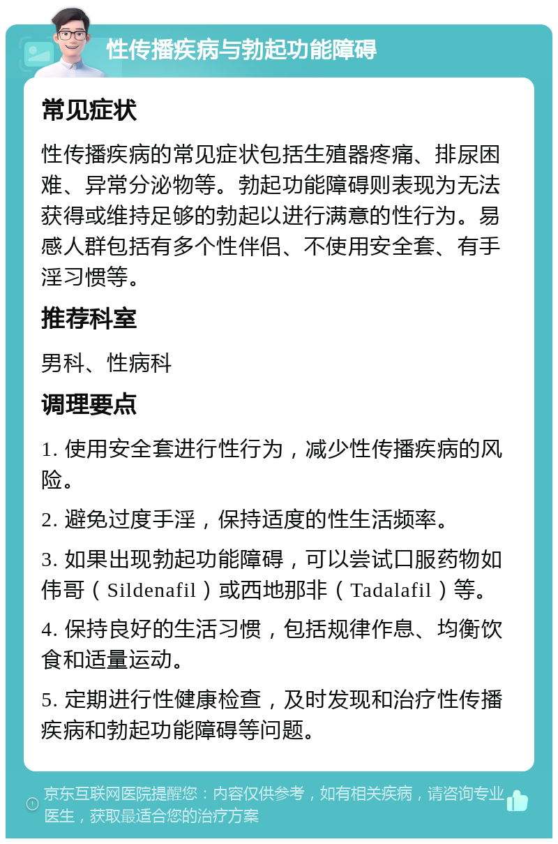 性传播疾病与勃起功能障碍 常见症状 性传播疾病的常见症状包括生殖器疼痛、排尿困难、异常分泌物等。勃起功能障碍则表现为无法获得或维持足够的勃起以进行满意的性行为。易感人群包括有多个性伴侣、不使用安全套、有手淫习惯等。 推荐科室 男科、性病科 调理要点 1. 使用安全套进行性行为，减少性传播疾病的风险。 2. 避免过度手淫，保持适度的性生活频率。 3. 如果出现勃起功能障碍，可以尝试口服药物如伟哥（Sildenafil）或西地那非（Tadalafil）等。 4. 保持良好的生活习惯，包括规律作息、均衡饮食和适量运动。 5. 定期进行性健康检查，及时发现和治疗性传播疾病和勃起功能障碍等问题。