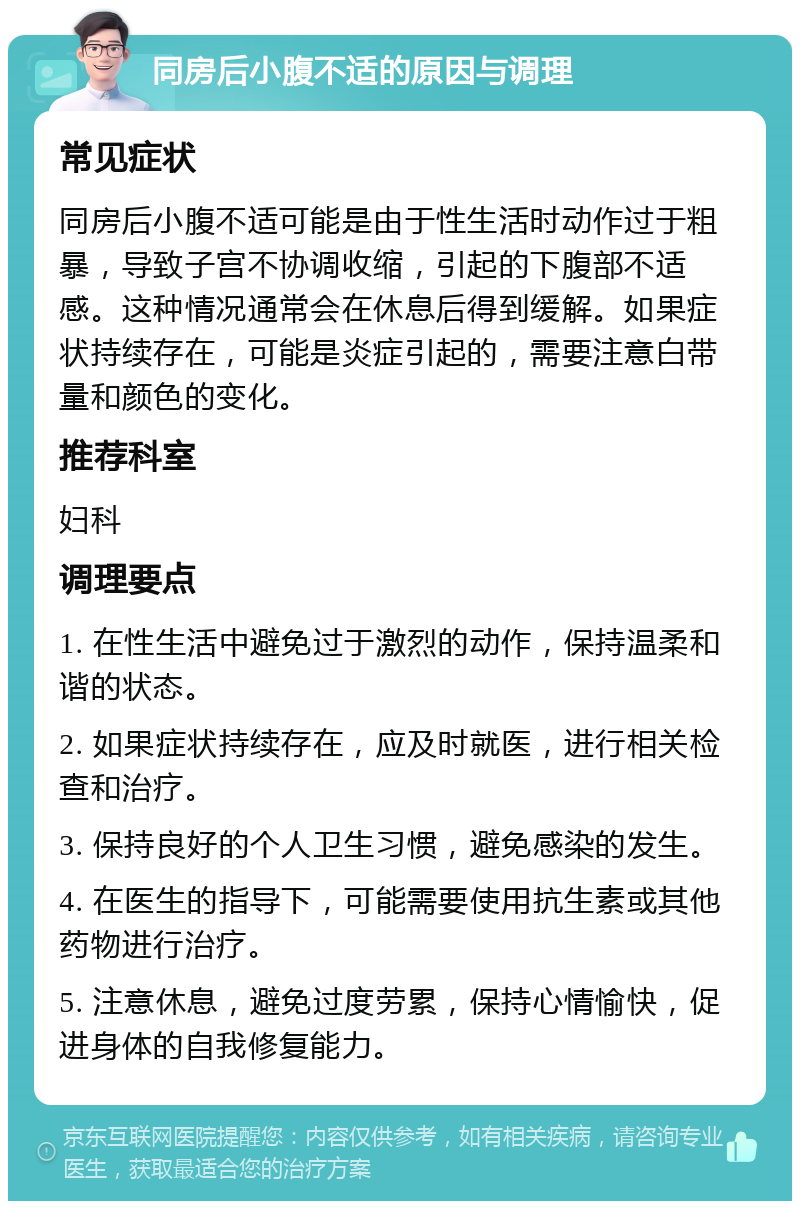 同房后小腹不适的原因与调理 常见症状 同房后小腹不适可能是由于性生活时动作过于粗暴，导致子宫不协调收缩，引起的下腹部不适感。这种情况通常会在休息后得到缓解。如果症状持续存在，可能是炎症引起的，需要注意白带量和颜色的变化。 推荐科室 妇科 调理要点 1. 在性生活中避免过于激烈的动作，保持温柔和谐的状态。 2. 如果症状持续存在，应及时就医，进行相关检查和治疗。 3. 保持良好的个人卫生习惯，避免感染的发生。 4. 在医生的指导下，可能需要使用抗生素或其他药物进行治疗。 5. 注意休息，避免过度劳累，保持心情愉快，促进身体的自我修复能力。