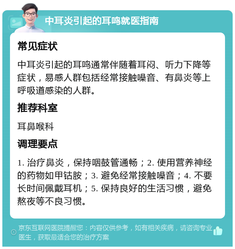 中耳炎引起的耳鸣就医指南 常见症状 中耳炎引起的耳鸣通常伴随着耳闷、听力下降等症状，易感人群包括经常接触噪音、有鼻炎等上呼吸道感染的人群。 推荐科室 耳鼻喉科 调理要点 1. 治疗鼻炎，保持咽鼓管通畅；2. 使用营养神经的药物如甲钴胺；3. 避免经常接触噪音；4. 不要长时间佩戴耳机；5. 保持良好的生活习惯，避免熬夜等不良习惯。