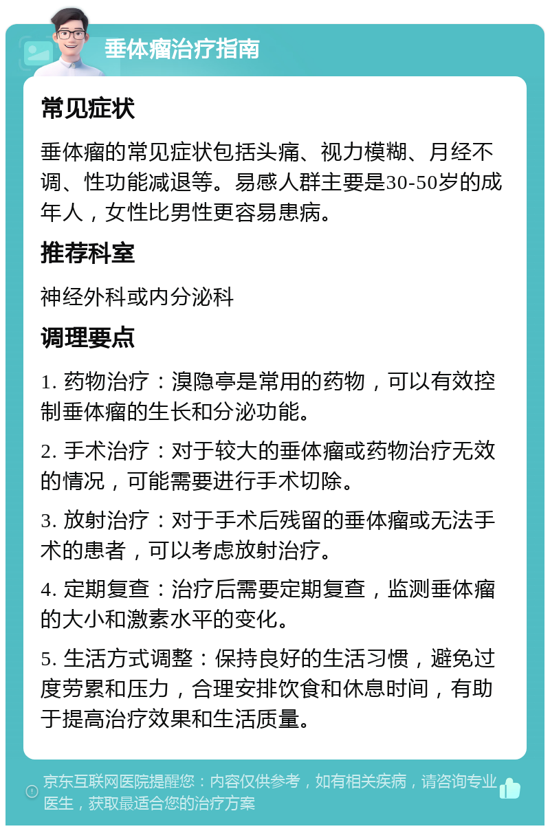 垂体瘤治疗指南 常见症状 垂体瘤的常见症状包括头痛、视力模糊、月经不调、性功能减退等。易感人群主要是30-50岁的成年人，女性比男性更容易患病。 推荐科室 神经外科或内分泌科 调理要点 1. 药物治疗：溴隐亭是常用的药物，可以有效控制垂体瘤的生长和分泌功能。 2. 手术治疗：对于较大的垂体瘤或药物治疗无效的情况，可能需要进行手术切除。 3. 放射治疗：对于手术后残留的垂体瘤或无法手术的患者，可以考虑放射治疗。 4. 定期复查：治疗后需要定期复查，监测垂体瘤的大小和激素水平的变化。 5. 生活方式调整：保持良好的生活习惯，避免过度劳累和压力，合理安排饮食和休息时间，有助于提高治疗效果和生活质量。