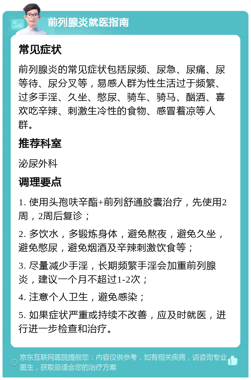 前列腺炎就医指南 常见症状 前列腺炎的常见症状包括尿频、尿急、尿痛、尿等待、尿分叉等，易感人群为性生活过于频繁、过多手淫、久坐、憋尿、骑车、骑马、酗酒、喜欢吃辛辣、刺激生冷性的食物、感冒着凉等人群。 推荐科室 泌尿外科 调理要点 1. 使用头孢呋辛酯+前列舒通胶囊治疗，先使用2周，2周后复诊； 2. 多饮水，多锻炼身体，避免熬夜，避免久坐，避免憋尿，避免烟酒及辛辣刺激饮食等； 3. 尽量减少手淫，长期频繁手淫会加重前列腺炎，建议一个月不超过1-2次； 4. 注意个人卫生，避免感染； 5. 如果症状严重或持续不改善，应及时就医，进行进一步检查和治疗。