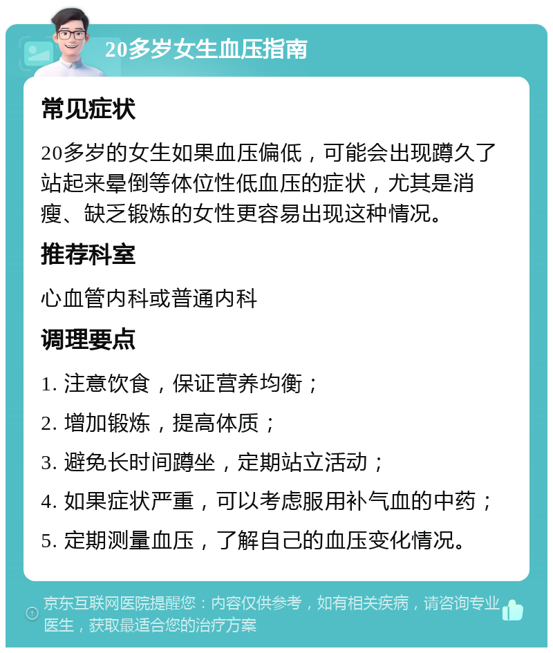 20多岁女生血压指南 常见症状 20多岁的女生如果血压偏低，可能会出现蹲久了站起来晕倒等体位性低血压的症状，尤其是消瘦、缺乏锻炼的女性更容易出现这种情况。 推荐科室 心血管内科或普通内科 调理要点 1. 注意饮食，保证营养均衡； 2. 增加锻炼，提高体质； 3. 避免长时间蹲坐，定期站立活动； 4. 如果症状严重，可以考虑服用补气血的中药； 5. 定期测量血压，了解自己的血压变化情况。