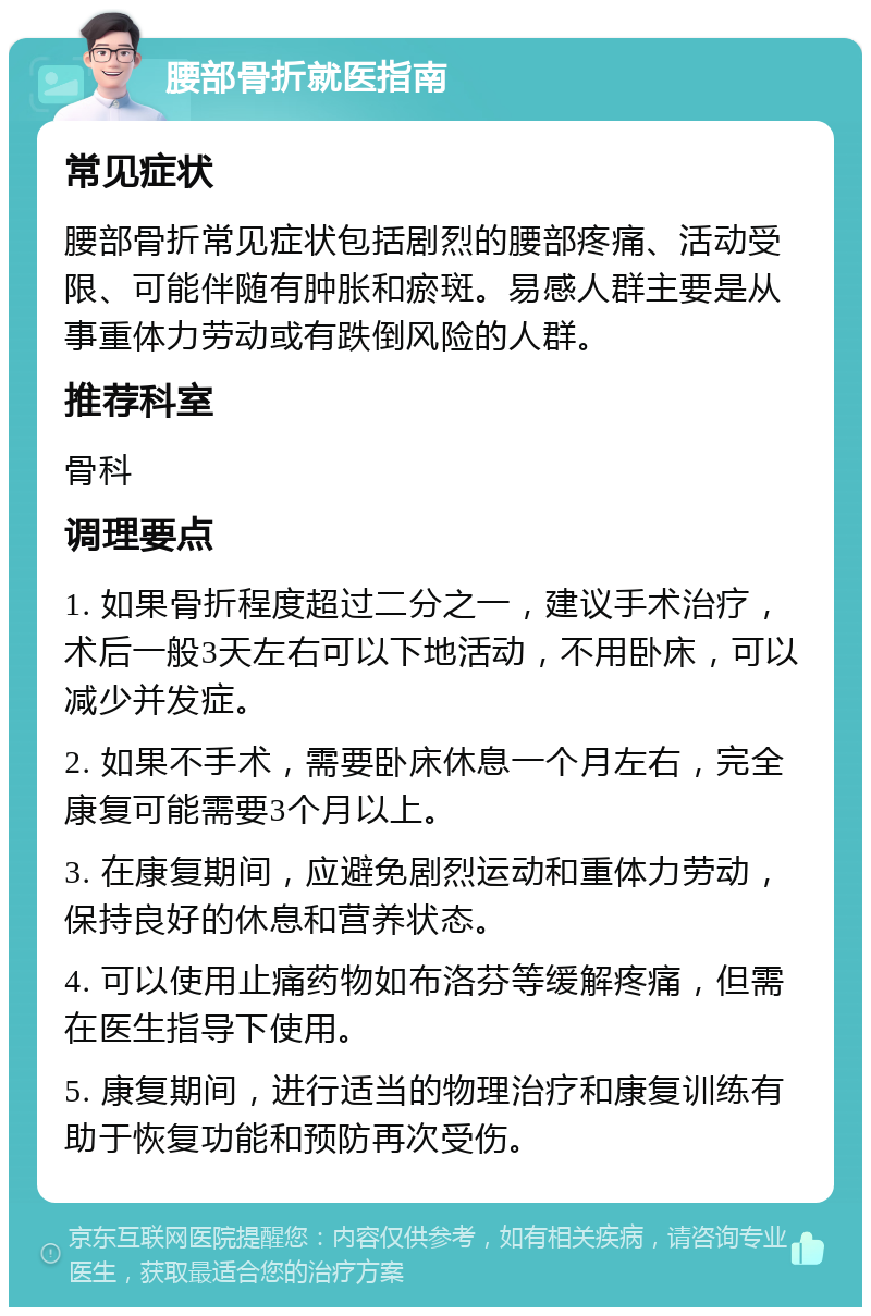 腰部骨折就医指南 常见症状 腰部骨折常见症状包括剧烈的腰部疼痛、活动受限、可能伴随有肿胀和瘀斑。易感人群主要是从事重体力劳动或有跌倒风险的人群。 推荐科室 骨科 调理要点 1. 如果骨折程度超过二分之一，建议手术治疗，术后一般3天左右可以下地活动，不用卧床，可以减少并发症。 2. 如果不手术，需要卧床休息一个月左右，完全康复可能需要3个月以上。 3. 在康复期间，应避免剧烈运动和重体力劳动，保持良好的休息和营养状态。 4. 可以使用止痛药物如布洛芬等缓解疼痛，但需在医生指导下使用。 5. 康复期间，进行适当的物理治疗和康复训练有助于恢复功能和预防再次受伤。