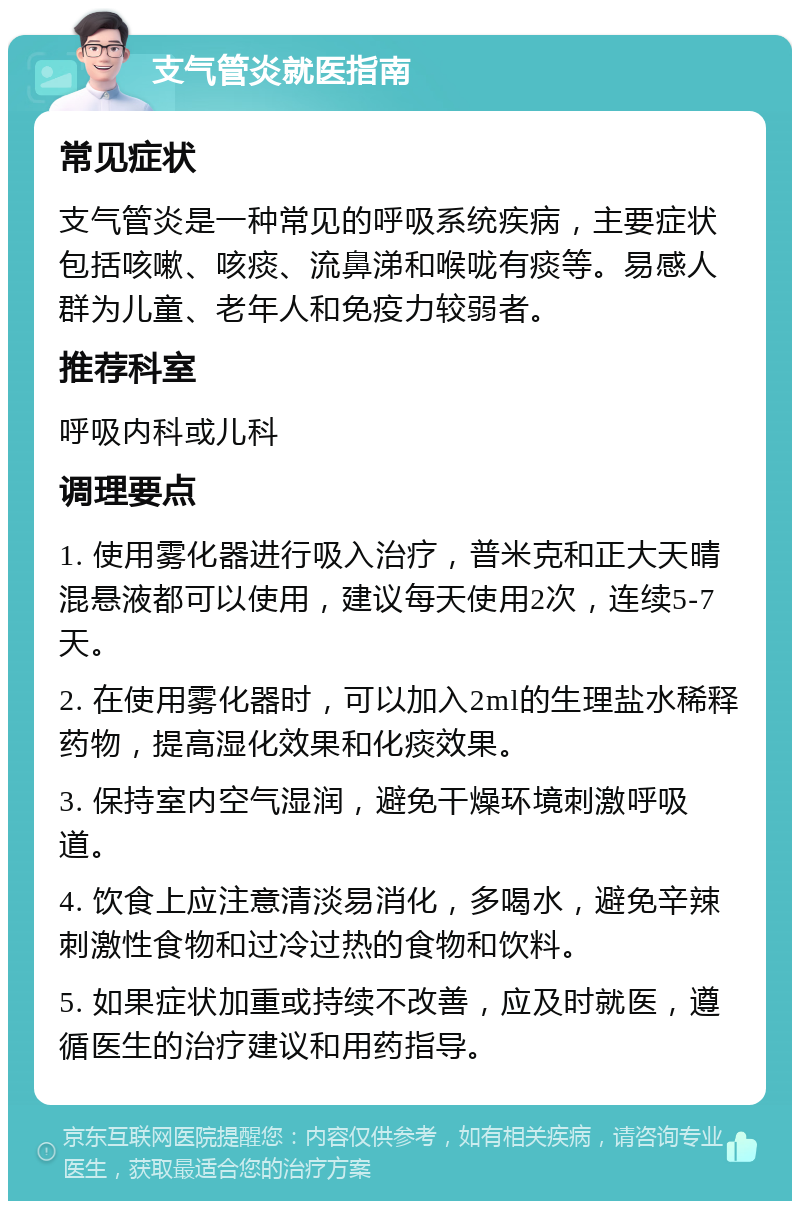 支气管炎就医指南 常见症状 支气管炎是一种常见的呼吸系统疾病，主要症状包括咳嗽、咳痰、流鼻涕和喉咙有痰等。易感人群为儿童、老年人和免疫力较弱者。 推荐科室 呼吸内科或儿科 调理要点 1. 使用雾化器进行吸入治疗，普米克和正大天晴混悬液都可以使用，建议每天使用2次，连续5-7天。 2. 在使用雾化器时，可以加入2ml的生理盐水稀释药物，提高湿化效果和化痰效果。 3. 保持室内空气湿润，避免干燥环境刺激呼吸道。 4. 饮食上应注意清淡易消化，多喝水，避免辛辣刺激性食物和过冷过热的食物和饮料。 5. 如果症状加重或持续不改善，应及时就医，遵循医生的治疗建议和用药指导。