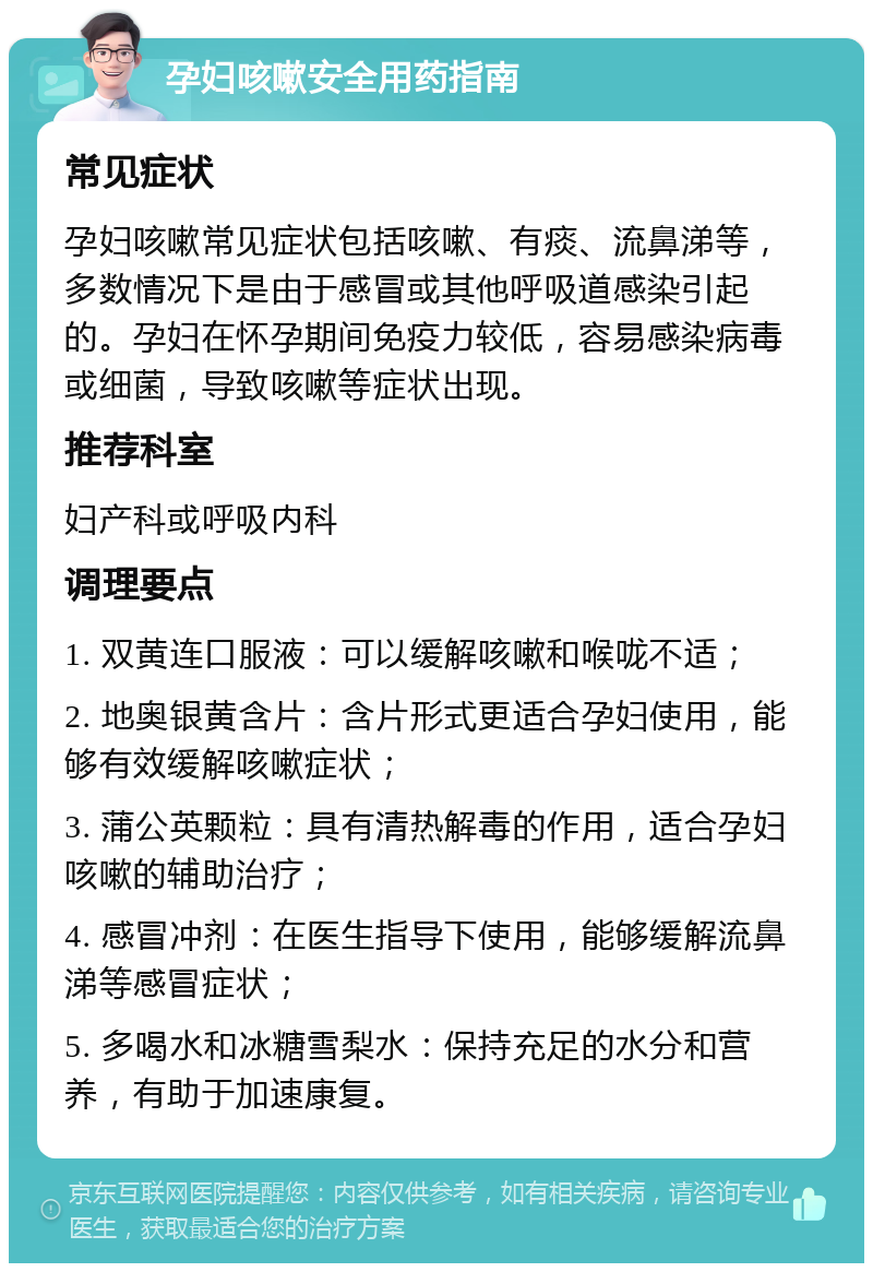 孕妇咳嗽安全用药指南 常见症状 孕妇咳嗽常见症状包括咳嗽、有痰、流鼻涕等，多数情况下是由于感冒或其他呼吸道感染引起的。孕妇在怀孕期间免疫力较低，容易感染病毒或细菌，导致咳嗽等症状出现。 推荐科室 妇产科或呼吸内科 调理要点 1. 双黄连口服液：可以缓解咳嗽和喉咙不适； 2. 地奥银黄含片：含片形式更适合孕妇使用，能够有效缓解咳嗽症状； 3. 蒲公英颗粒：具有清热解毒的作用，适合孕妇咳嗽的辅助治疗； 4. 感冒冲剂：在医生指导下使用，能够缓解流鼻涕等感冒症状； 5. 多喝水和冰糖雪梨水：保持充足的水分和营养，有助于加速康复。