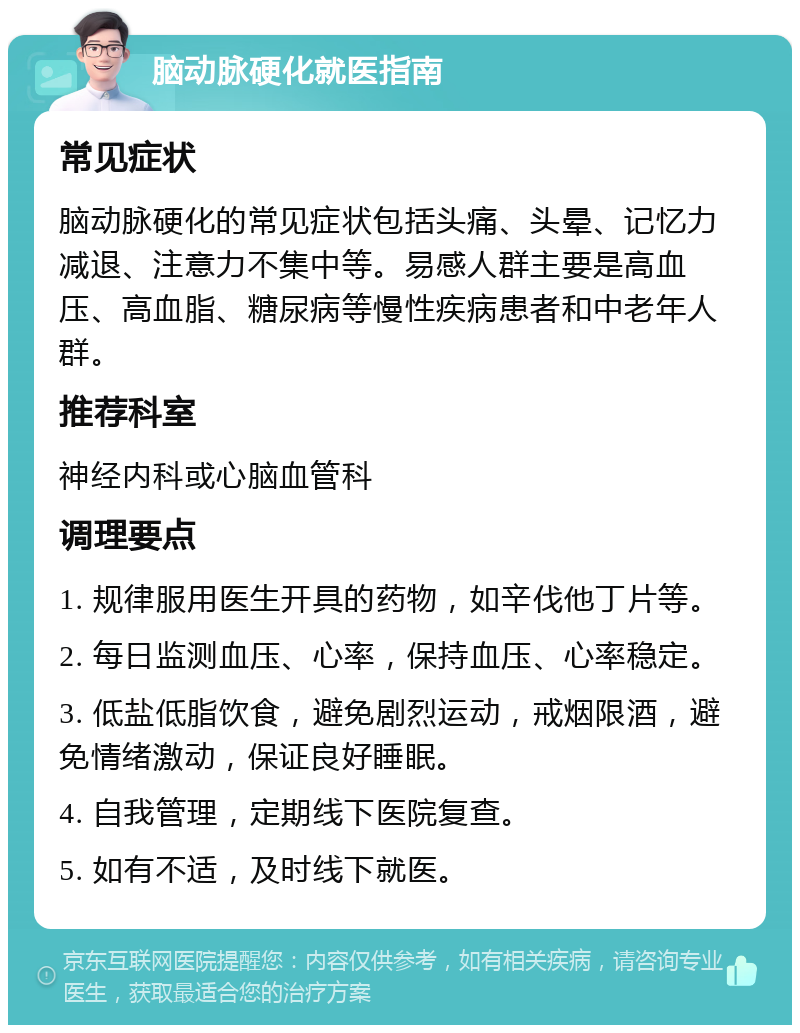 脑动脉硬化就医指南 常见症状 脑动脉硬化的常见症状包括头痛、头晕、记忆力减退、注意力不集中等。易感人群主要是高血压、高血脂、糖尿病等慢性疾病患者和中老年人群。 推荐科室 神经内科或心脑血管科 调理要点 1. 规律服用医生开具的药物，如辛伐他丁片等。 2. 每日监测血压、心率，保持血压、心率稳定。 3. 低盐低脂饮食，避免剧烈运动，戒烟限酒，避免情绪激动，保证良好睡眠。 4. 自我管理，定期线下医院复查。 5. 如有不适，及时线下就医。