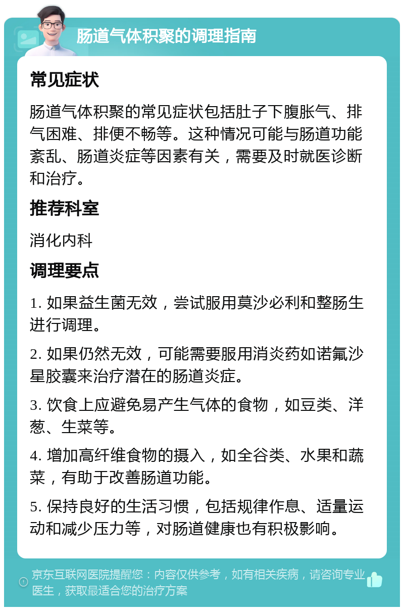 肠道气体积聚的调理指南 常见症状 肠道气体积聚的常见症状包括肚子下腹胀气、排气困难、排便不畅等。这种情况可能与肠道功能紊乱、肠道炎症等因素有关，需要及时就医诊断和治疗。 推荐科室 消化内科 调理要点 1. 如果益生菌无效，尝试服用莫沙必利和整肠生进行调理。 2. 如果仍然无效，可能需要服用消炎药如诺氟沙星胶囊来治疗潜在的肠道炎症。 3. 饮食上应避免易产生气体的食物，如豆类、洋葱、生菜等。 4. 增加高纤维食物的摄入，如全谷类、水果和蔬菜，有助于改善肠道功能。 5. 保持良好的生活习惯，包括规律作息、适量运动和减少压力等，对肠道健康也有积极影响。