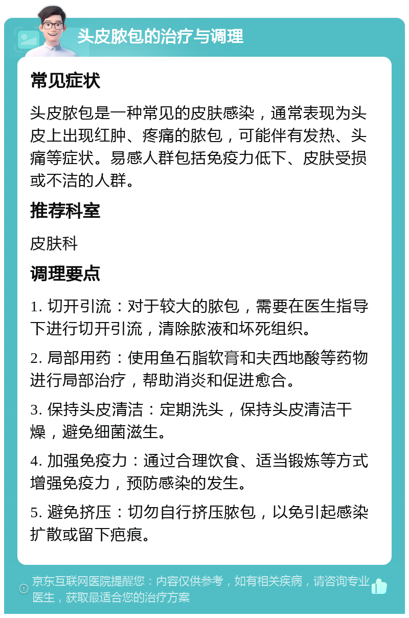 头皮脓包的治疗与调理 常见症状 头皮脓包是一种常见的皮肤感染，通常表现为头皮上出现红肿、疼痛的脓包，可能伴有发热、头痛等症状。易感人群包括免疫力低下、皮肤受损或不洁的人群。 推荐科室 皮肤科 调理要点 1. 切开引流：对于较大的脓包，需要在医生指导下进行切开引流，清除脓液和坏死组织。 2. 局部用药：使用鱼石脂软膏和夫西地酸等药物进行局部治疗，帮助消炎和促进愈合。 3. 保持头皮清洁：定期洗头，保持头皮清洁干燥，避免细菌滋生。 4. 加强免疫力：通过合理饮食、适当锻炼等方式增强免疫力，预防感染的发生。 5. 避免挤压：切勿自行挤压脓包，以免引起感染扩散或留下疤痕。