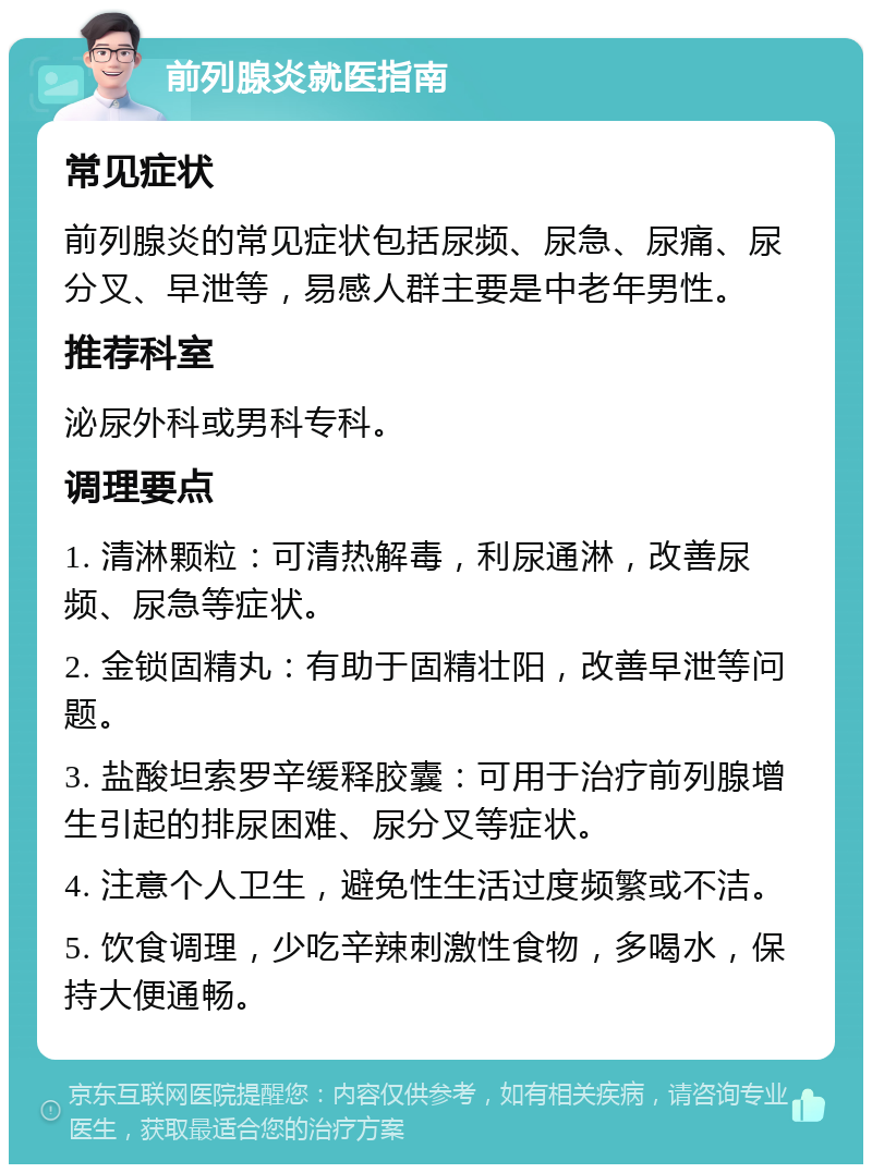 前列腺炎就医指南 常见症状 前列腺炎的常见症状包括尿频、尿急、尿痛、尿分叉、早泄等，易感人群主要是中老年男性。 推荐科室 泌尿外科或男科专科。 调理要点 1. 清淋颗粒：可清热解毒，利尿通淋，改善尿频、尿急等症状。 2. 金锁固精丸：有助于固精壮阳，改善早泄等问题。 3. 盐酸坦索罗辛缓释胶囊：可用于治疗前列腺增生引起的排尿困难、尿分叉等症状。 4. 注意个人卫生，避免性生活过度频繁或不洁。 5. 饮食调理，少吃辛辣刺激性食物，多喝水，保持大便通畅。