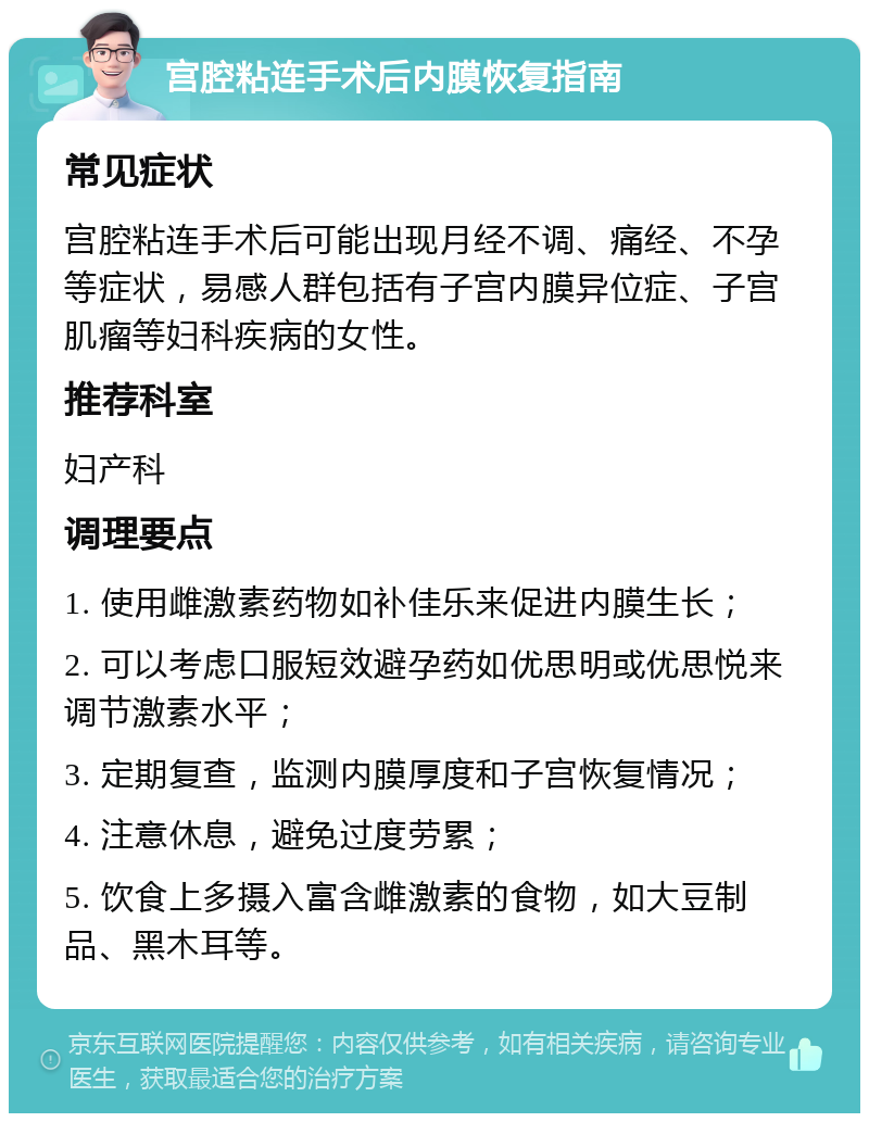 宫腔粘连手术后内膜恢复指南 常见症状 宫腔粘连手术后可能出现月经不调、痛经、不孕等症状，易感人群包括有子宫内膜异位症、子宫肌瘤等妇科疾病的女性。 推荐科室 妇产科 调理要点 1. 使用雌激素药物如补佳乐来促进内膜生长； 2. 可以考虑口服短效避孕药如优思明或优思悦来调节激素水平； 3. 定期复查，监测内膜厚度和子宫恢复情况； 4. 注意休息，避免过度劳累； 5. 饮食上多摄入富含雌激素的食物，如大豆制品、黑木耳等。