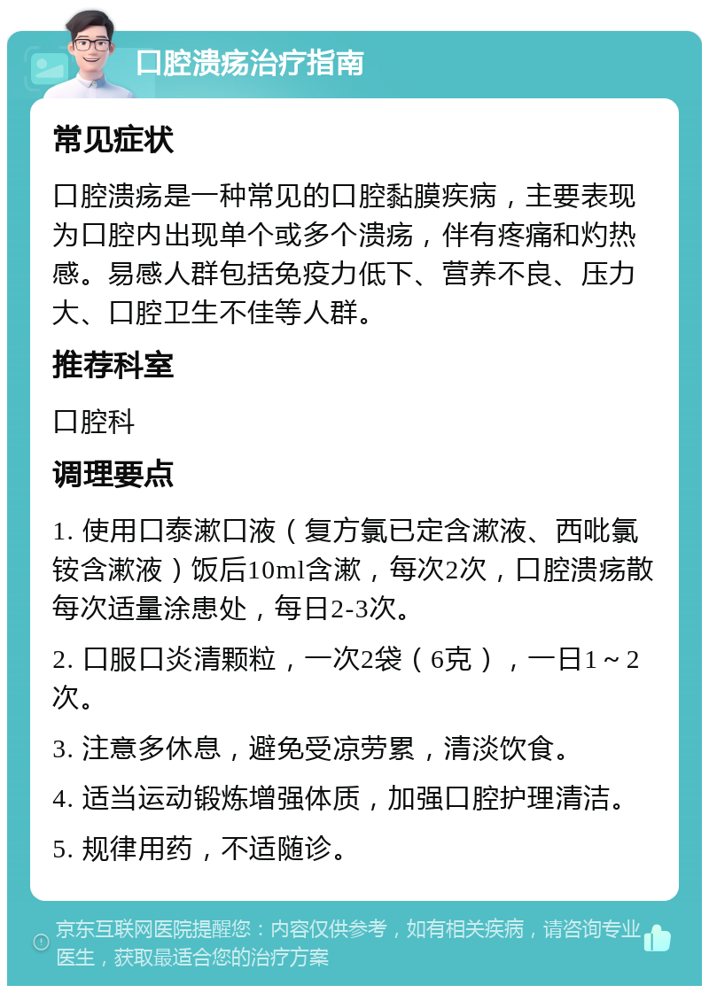 口腔溃疡治疗指南 常见症状 口腔溃疡是一种常见的口腔黏膜疾病，主要表现为口腔内出现单个或多个溃疡，伴有疼痛和灼热感。易感人群包括免疫力低下、营养不良、压力大、口腔卫生不佳等人群。 推荐科室 口腔科 调理要点 1. 使用口泰漱口液（复方氯已定含漱液、西吡氯铵含漱液）饭后10ml含漱，每次2次，口腔溃疡散每次适量涂患处，每日2-3次。 2. 口服口炎清颗粒，一次2袋（6克），一日1～2次。 3. 注意多休息，避免受凉劳累，清淡饮食。 4. 适当运动锻炼增强体质，加强口腔护理清洁。 5. 规律用药，不适随诊。