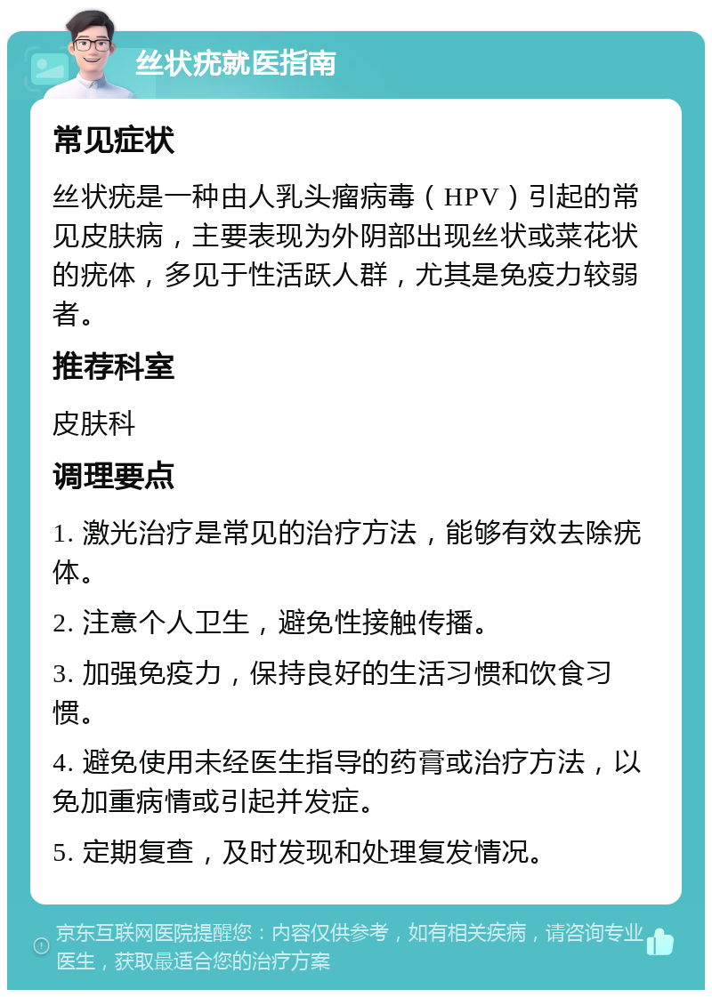 丝状疣就医指南 常见症状 丝状疣是一种由人乳头瘤病毒（HPV）引起的常见皮肤病，主要表现为外阴部出现丝状或菜花状的疣体，多见于性活跃人群，尤其是免疫力较弱者。 推荐科室 皮肤科 调理要点 1. 激光治疗是常见的治疗方法，能够有效去除疣体。 2. 注意个人卫生，避免性接触传播。 3. 加强免疫力，保持良好的生活习惯和饮食习惯。 4. 避免使用未经医生指导的药膏或治疗方法，以免加重病情或引起并发症。 5. 定期复查，及时发现和处理复发情况。