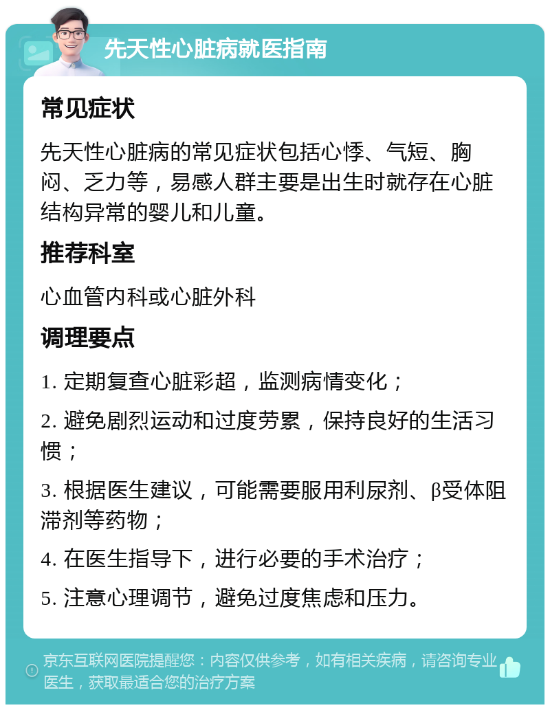 先天性心脏病就医指南 常见症状 先天性心脏病的常见症状包括心悸、气短、胸闷、乏力等，易感人群主要是出生时就存在心脏结构异常的婴儿和儿童。 推荐科室 心血管内科或心脏外科 调理要点 1. 定期复查心脏彩超，监测病情变化； 2. 避免剧烈运动和过度劳累，保持良好的生活习惯； 3. 根据医生建议，可能需要服用利尿剂、β受体阻滞剂等药物； 4. 在医生指导下，进行必要的手术治疗； 5. 注意心理调节，避免过度焦虑和压力。