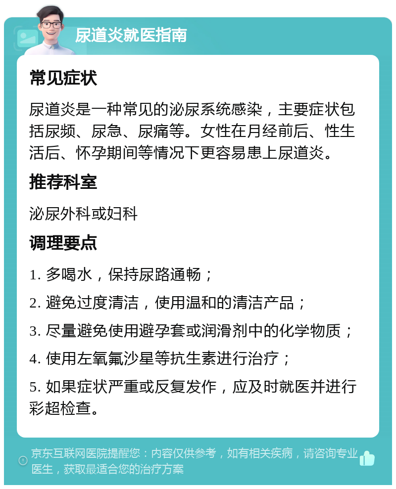 尿道炎就医指南 常见症状 尿道炎是一种常见的泌尿系统感染，主要症状包括尿频、尿急、尿痛等。女性在月经前后、性生活后、怀孕期间等情况下更容易患上尿道炎。 推荐科室 泌尿外科或妇科 调理要点 1. 多喝水，保持尿路通畅； 2. 避免过度清洁，使用温和的清洁产品； 3. 尽量避免使用避孕套或润滑剂中的化学物质； 4. 使用左氧氟沙星等抗生素进行治疗； 5. 如果症状严重或反复发作，应及时就医并进行彩超检查。