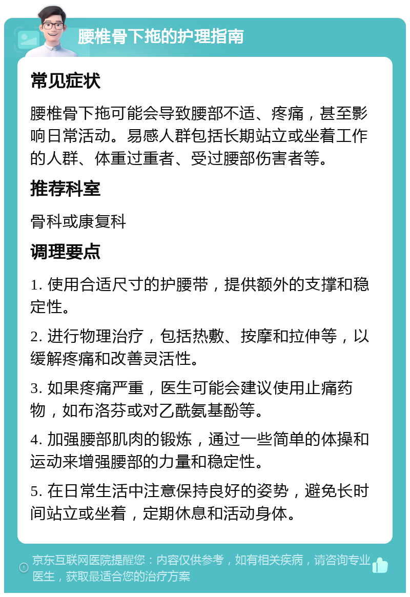 腰椎骨下拖的护理指南 常见症状 腰椎骨下拖可能会导致腰部不适、疼痛，甚至影响日常活动。易感人群包括长期站立或坐着工作的人群、体重过重者、受过腰部伤害者等。 推荐科室 骨科或康复科 调理要点 1. 使用合适尺寸的护腰带，提供额外的支撑和稳定性。 2. 进行物理治疗，包括热敷、按摩和拉伸等，以缓解疼痛和改善灵活性。 3. 如果疼痛严重，医生可能会建议使用止痛药物，如布洛芬或对乙酰氨基酚等。 4. 加强腰部肌肉的锻炼，通过一些简单的体操和运动来增强腰部的力量和稳定性。 5. 在日常生活中注意保持良好的姿势，避免长时间站立或坐着，定期休息和活动身体。