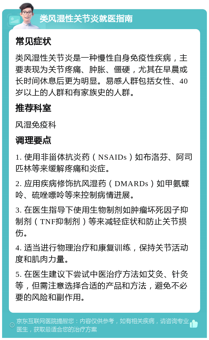 类风湿性关节炎就医指南 常见症状 类风湿性关节炎是一种慢性自身免疫性疾病，主要表现为关节疼痛、肿胀、僵硬，尤其在早晨或长时间休息后更为明显。易感人群包括女性、40岁以上的人群和有家族史的人群。 推荐科室 风湿免疫科 调理要点 1. 使用非甾体抗炎药（NSAIDs）如布洛芬、阿司匹林等来缓解疼痛和炎症。 2. 应用疾病修饰抗风湿药（DMARDs）如甲氨蝶呤、硫唑嘌呤等来控制病情进展。 3. 在医生指导下使用生物制剂如肿瘤坏死因子抑制剂（TNF抑制剂）等来减轻症状和防止关节损伤。 4. 适当进行物理治疗和康复训练，保持关节活动度和肌肉力量。 5. 在医生建议下尝试中医治疗方法如艾灸、针灸等，但需注意选择合适的产品和方法，避免不必要的风险和副作用。