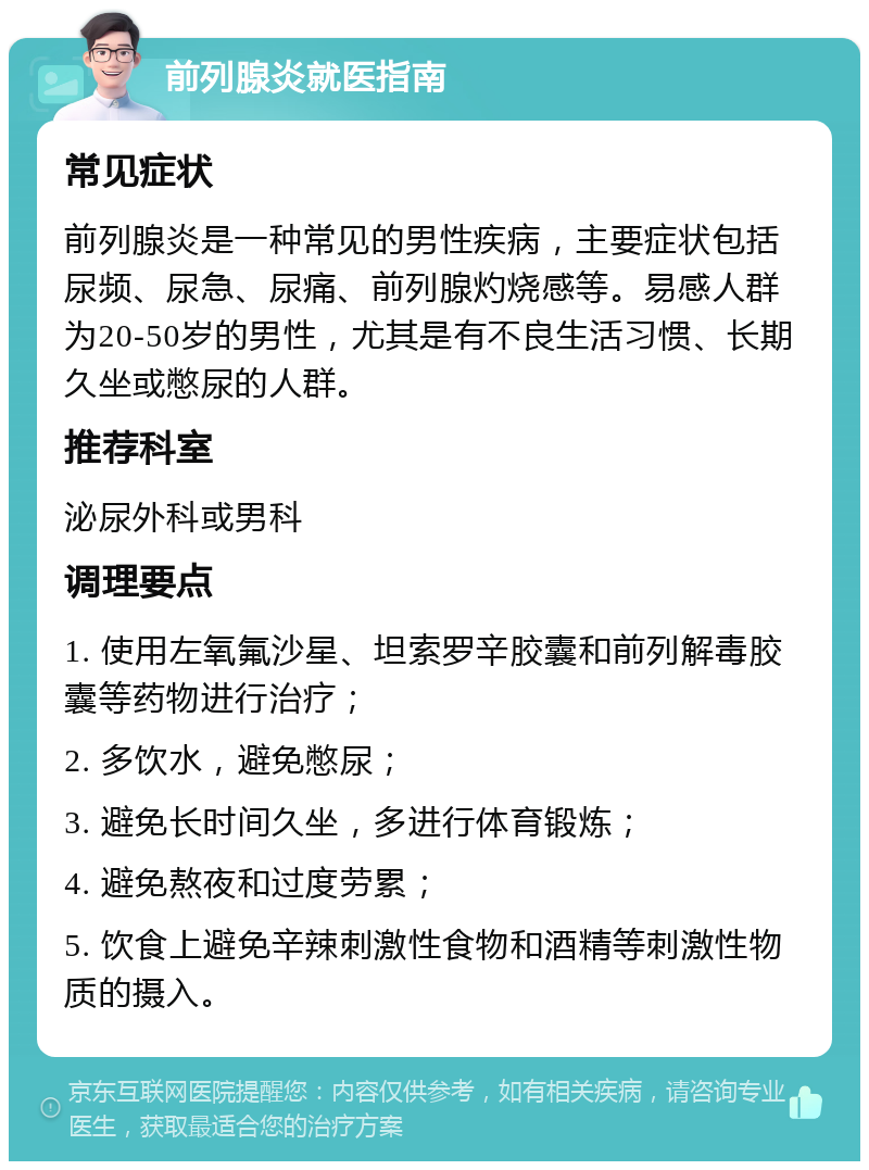 前列腺炎就医指南 常见症状 前列腺炎是一种常见的男性疾病，主要症状包括尿频、尿急、尿痛、前列腺灼烧感等。易感人群为20-50岁的男性，尤其是有不良生活习惯、长期久坐或憋尿的人群。 推荐科室 泌尿外科或男科 调理要点 1. 使用左氧氟沙星、坦索罗辛胶囊和前列解毒胶囊等药物进行治疗； 2. 多饮水，避免憋尿； 3. 避免长时间久坐，多进行体育锻炼； 4. 避免熬夜和过度劳累； 5. 饮食上避免辛辣刺激性食物和酒精等刺激性物质的摄入。