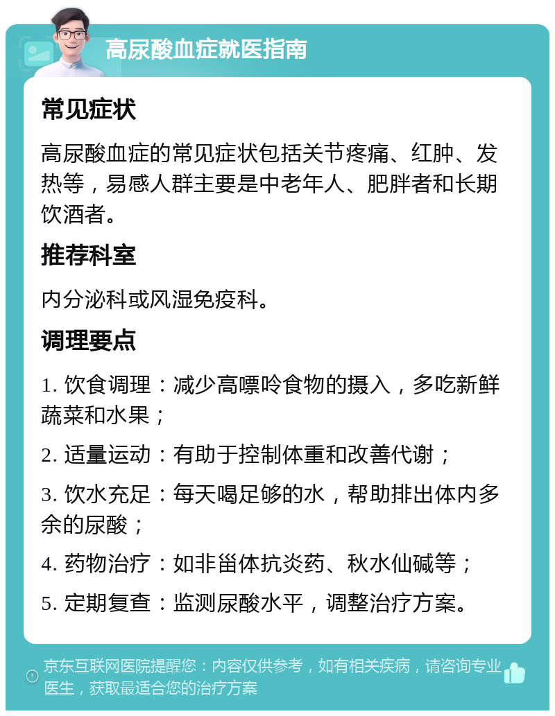 高尿酸血症就医指南 常见症状 高尿酸血症的常见症状包括关节疼痛、红肿、发热等，易感人群主要是中老年人、肥胖者和长期饮酒者。 推荐科室 内分泌科或风湿免疫科。 调理要点 1. 饮食调理：减少高嘌呤食物的摄入，多吃新鲜蔬菜和水果； 2. 适量运动：有助于控制体重和改善代谢； 3. 饮水充足：每天喝足够的水，帮助排出体内多余的尿酸； 4. 药物治疗：如非甾体抗炎药、秋水仙碱等； 5. 定期复查：监测尿酸水平，调整治疗方案。