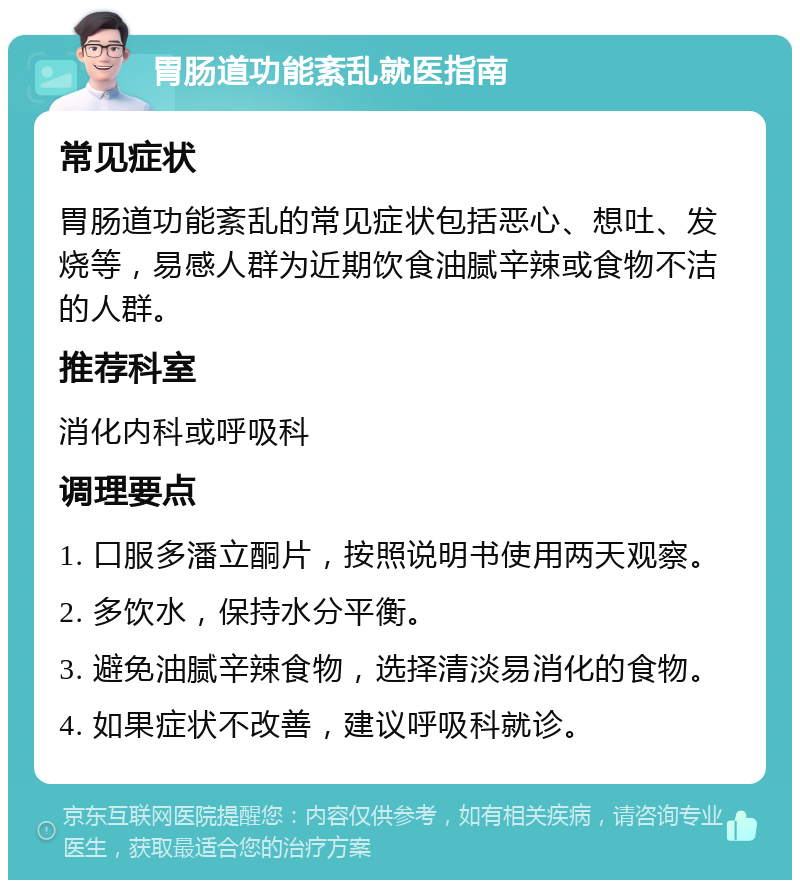 胃肠道功能紊乱就医指南 常见症状 胃肠道功能紊乱的常见症状包括恶心、想吐、发烧等，易感人群为近期饮食油腻辛辣或食物不洁的人群。 推荐科室 消化内科或呼吸科 调理要点 1. 口服多潘立酮片，按照说明书使用两天观察。 2. 多饮水，保持水分平衡。 3. 避免油腻辛辣食物，选择清淡易消化的食物。 4. 如果症状不改善，建议呼吸科就诊。