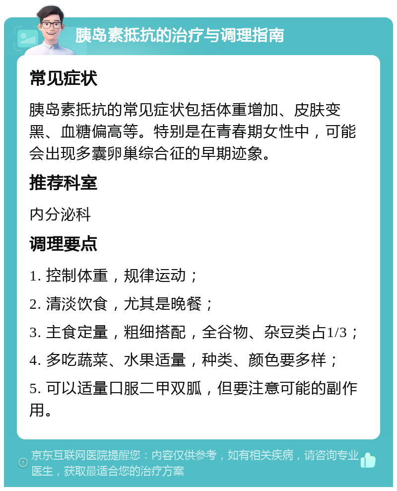 胰岛素抵抗的治疗与调理指南 常见症状 胰岛素抵抗的常见症状包括体重增加、皮肤变黑、血糖偏高等。特别是在青春期女性中，可能会出现多囊卵巢综合征的早期迹象。 推荐科室 内分泌科 调理要点 1. 控制体重，规律运动； 2. 清淡饮食，尤其是晚餐； 3. 主食定量，粗细搭配，全谷物、杂豆类占1/3； 4. 多吃蔬菜、水果适量，种类、颜色要多样； 5. 可以适量口服二甲双胍，但要注意可能的副作用。