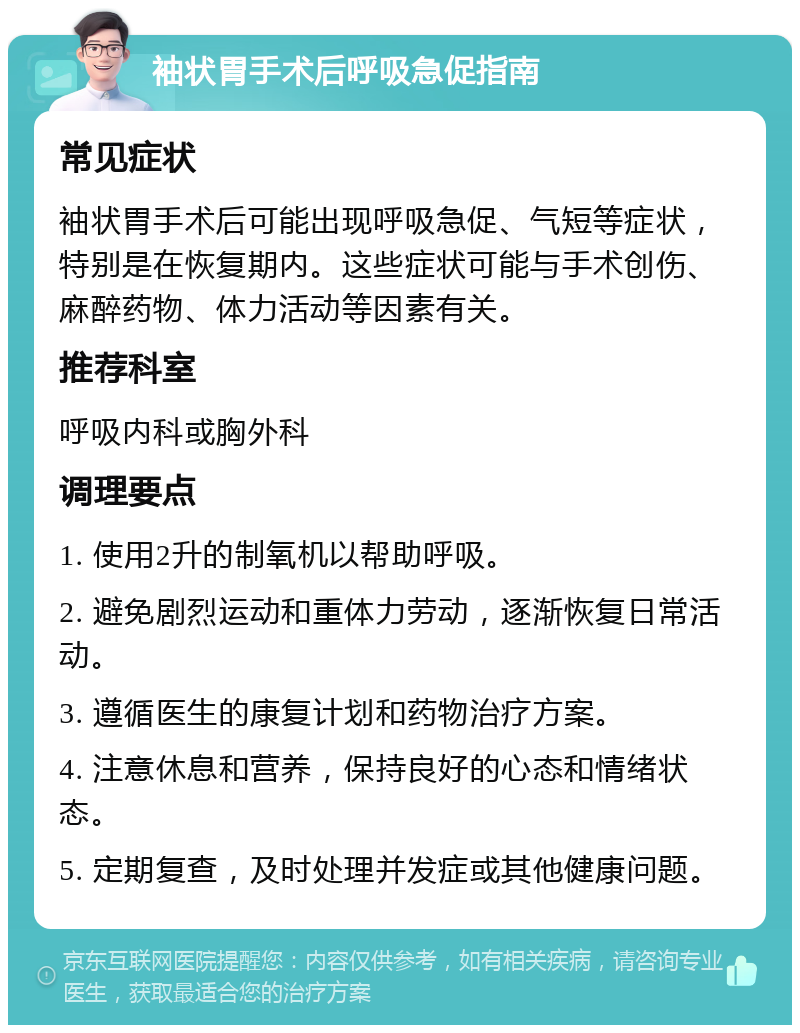 袖状胃手术后呼吸急促指南 常见症状 袖状胃手术后可能出现呼吸急促、气短等症状，特别是在恢复期内。这些症状可能与手术创伤、麻醉药物、体力活动等因素有关。 推荐科室 呼吸内科或胸外科 调理要点 1. 使用2升的制氧机以帮助呼吸。 2. 避免剧烈运动和重体力劳动，逐渐恢复日常活动。 3. 遵循医生的康复计划和药物治疗方案。 4. 注意休息和营养，保持良好的心态和情绪状态。 5. 定期复查，及时处理并发症或其他健康问题。