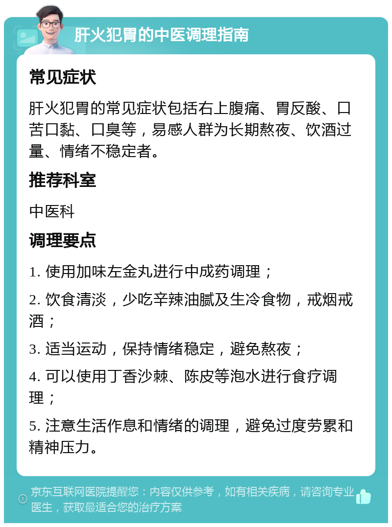 肝火犯胃的中医调理指南 常见症状 肝火犯胃的常见症状包括右上腹痛、胃反酸、口苦口黏、口臭等，易感人群为长期熬夜、饮酒过量、情绪不稳定者。 推荐科室 中医科 调理要点 1. 使用加味左金丸进行中成药调理； 2. 饮食清淡，少吃辛辣油腻及生冷食物，戒烟戒酒； 3. 适当运动，保持情绪稳定，避免熬夜； 4. 可以使用丁香沙棘、陈皮等泡水进行食疗调理； 5. 注意生活作息和情绪的调理，避免过度劳累和精神压力。