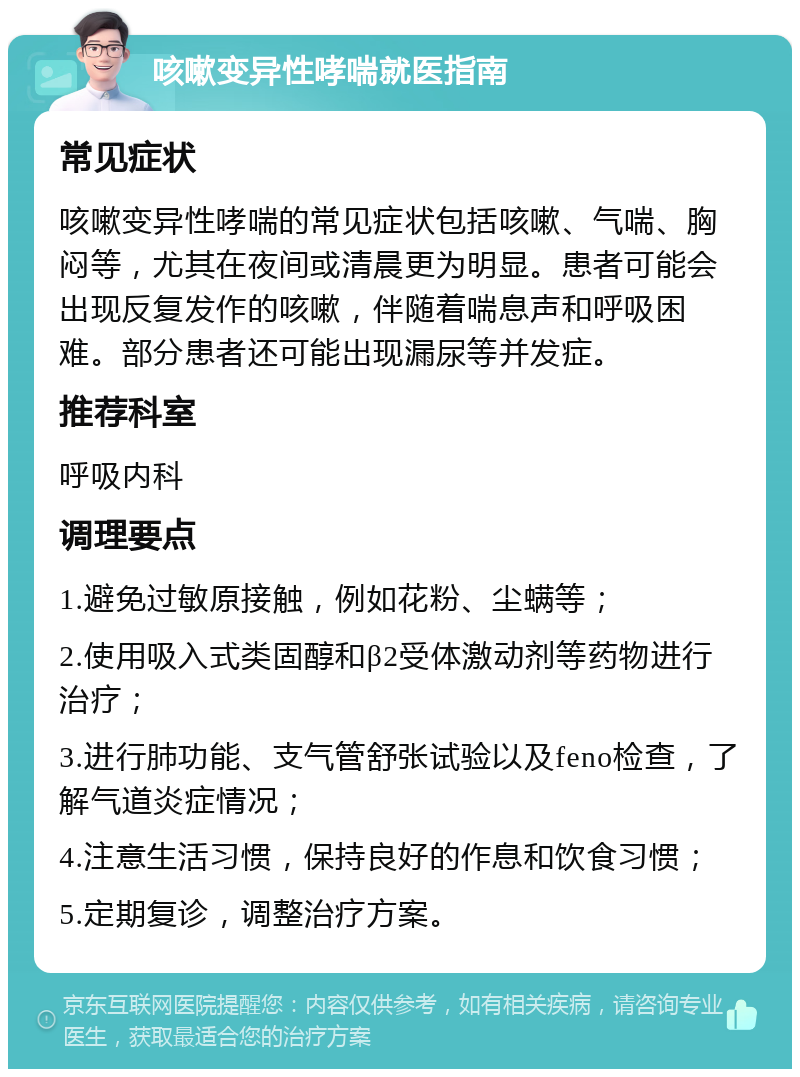 咳嗽变异性哮喘就医指南 常见症状 咳嗽变异性哮喘的常见症状包括咳嗽、气喘、胸闷等，尤其在夜间或清晨更为明显。患者可能会出现反复发作的咳嗽，伴随着喘息声和呼吸困难。部分患者还可能出现漏尿等并发症。 推荐科室 呼吸内科 调理要点 1.避免过敏原接触，例如花粉、尘螨等； 2.使用吸入式类固醇和β2受体激动剂等药物进行治疗； 3.进行肺功能、支气管舒张试验以及feno检查，了解气道炎症情况； 4.注意生活习惯，保持良好的作息和饮食习惯； 5.定期复诊，调整治疗方案。