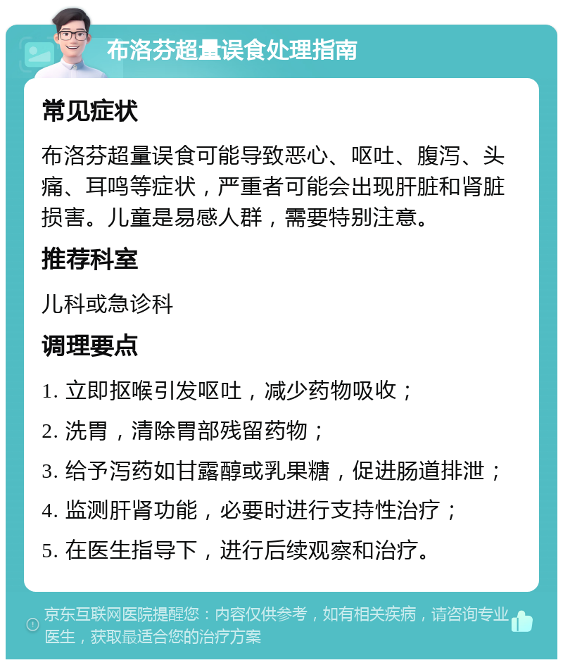布洛芬超量误食处理指南 常见症状 布洛芬超量误食可能导致恶心、呕吐、腹泻、头痛、耳鸣等症状，严重者可能会出现肝脏和肾脏损害。儿童是易感人群，需要特别注意。 推荐科室 儿科或急诊科 调理要点 1. 立即抠喉引发呕吐，减少药物吸收； 2. 洗胃，清除胃部残留药物； 3. 给予泻药如甘露醇或乳果糖，促进肠道排泄； 4. 监测肝肾功能，必要时进行支持性治疗； 5. 在医生指导下，进行后续观察和治疗。