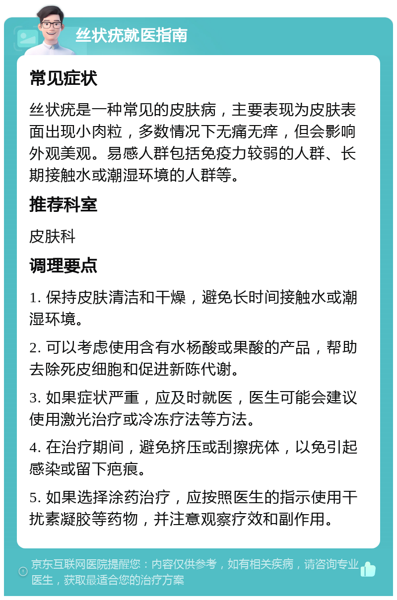 丝状疣就医指南 常见症状 丝状疣是一种常见的皮肤病，主要表现为皮肤表面出现小肉粒，多数情况下无痛无痒，但会影响外观美观。易感人群包括免疫力较弱的人群、长期接触水或潮湿环境的人群等。 推荐科室 皮肤科 调理要点 1. 保持皮肤清洁和干燥，避免长时间接触水或潮湿环境。 2. 可以考虑使用含有水杨酸或果酸的产品，帮助去除死皮细胞和促进新陈代谢。 3. 如果症状严重，应及时就医，医生可能会建议使用激光治疗或冷冻疗法等方法。 4. 在治疗期间，避免挤压或刮擦疣体，以免引起感染或留下疤痕。 5. 如果选择涂药治疗，应按照医生的指示使用干扰素凝胶等药物，并注意观察疗效和副作用。