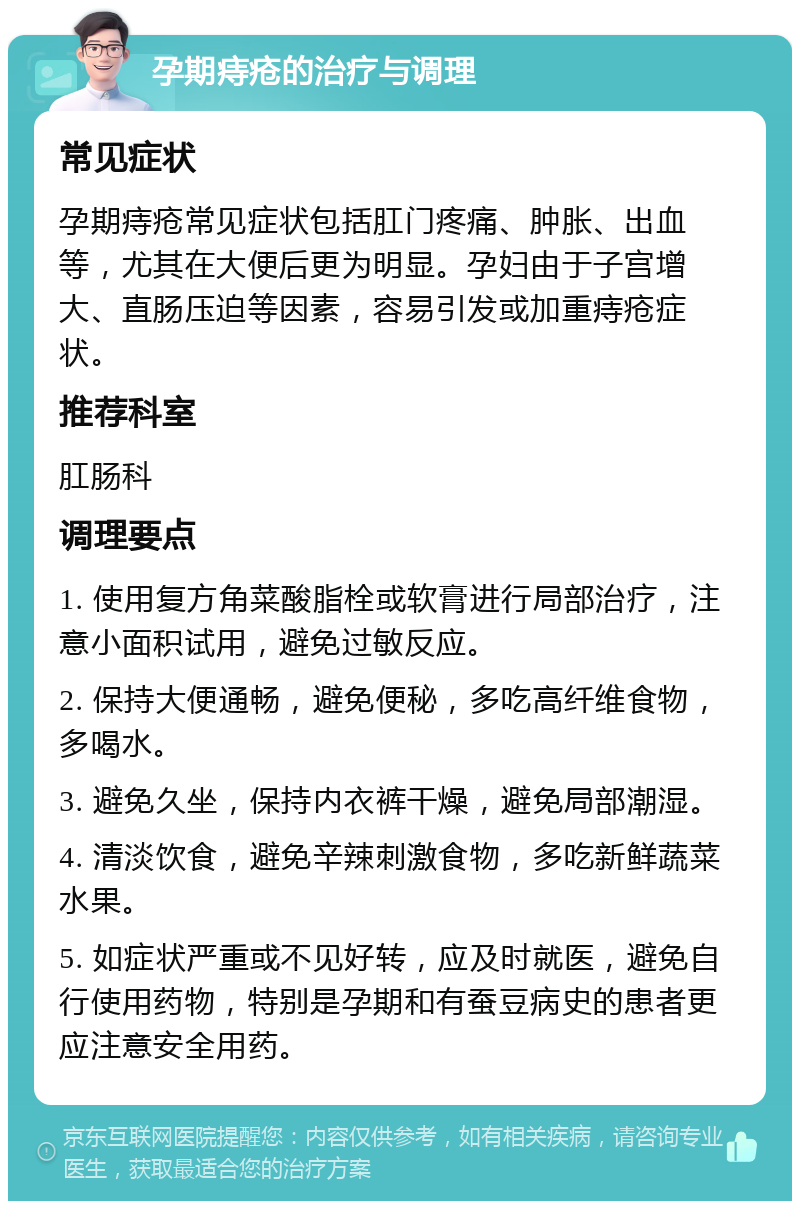 孕期痔疮的治疗与调理 常见症状 孕期痔疮常见症状包括肛门疼痛、肿胀、出血等，尤其在大便后更为明显。孕妇由于子宫增大、直肠压迫等因素，容易引发或加重痔疮症状。 推荐科室 肛肠科 调理要点 1. 使用复方角菜酸脂栓或软膏进行局部治疗，注意小面积试用，避免过敏反应。 2. 保持大便通畅，避免便秘，多吃高纤维食物，多喝水。 3. 避免久坐，保持内衣裤干燥，避免局部潮湿。 4. 清淡饮食，避免辛辣刺激食物，多吃新鲜蔬菜水果。 5. 如症状严重或不见好转，应及时就医，避免自行使用药物，特别是孕期和有蚕豆病史的患者更应注意安全用药。