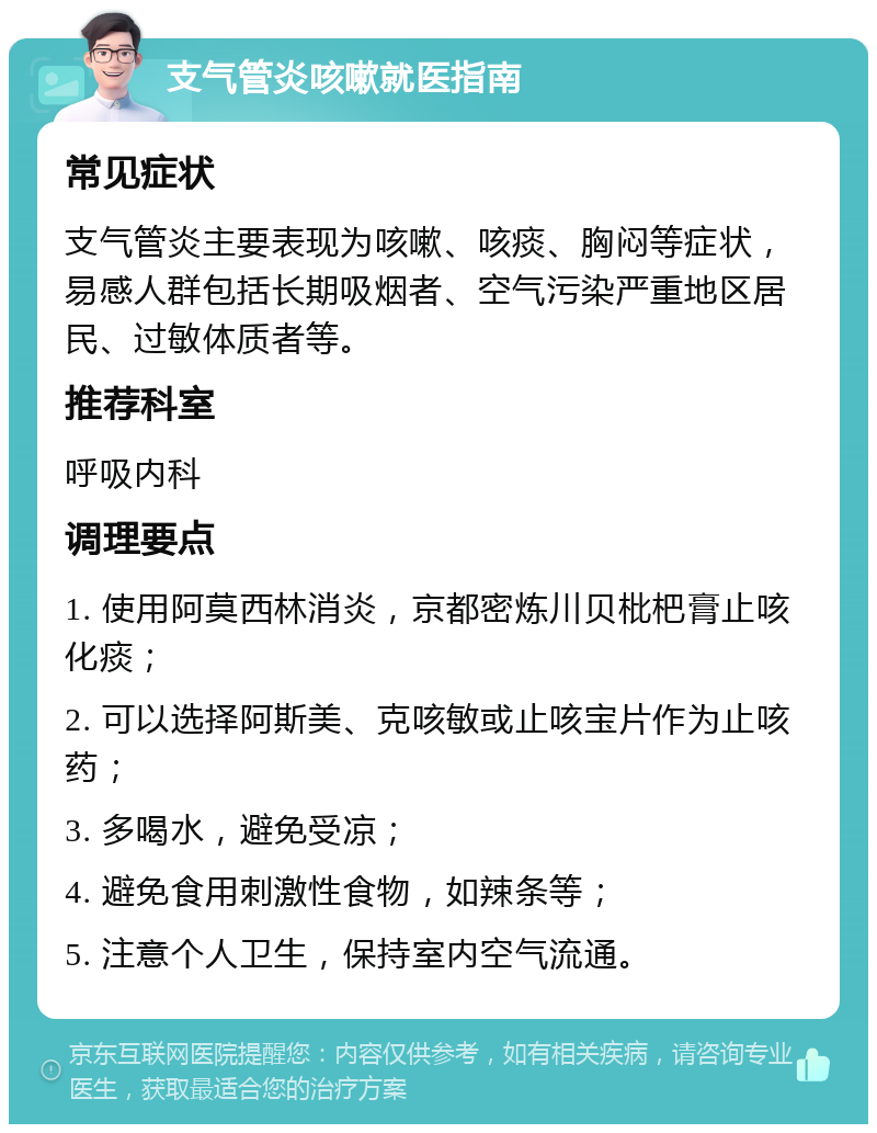 支气管炎咳嗽就医指南 常见症状 支气管炎主要表现为咳嗽、咳痰、胸闷等症状，易感人群包括长期吸烟者、空气污染严重地区居民、过敏体质者等。 推荐科室 呼吸内科 调理要点 1. 使用阿莫西林消炎，京都密炼川贝枇杷膏止咳化痰； 2. 可以选择阿斯美、克咳敏或止咳宝片作为止咳药； 3. 多喝水，避免受凉； 4. 避免食用刺激性食物，如辣条等； 5. 注意个人卫生，保持室内空气流通。