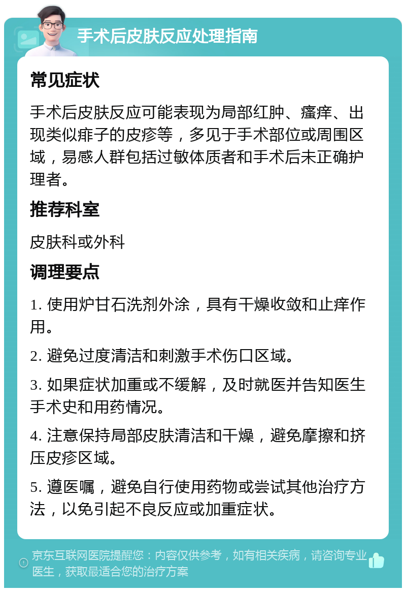 手术后皮肤反应处理指南 常见症状 手术后皮肤反应可能表现为局部红肿、瘙痒、出现类似痱子的皮疹等，多见于手术部位或周围区域，易感人群包括过敏体质者和手术后未正确护理者。 推荐科室 皮肤科或外科 调理要点 1. 使用炉甘石洗剂外涂，具有干燥收敛和止痒作用。 2. 避免过度清洁和刺激手术伤口区域。 3. 如果症状加重或不缓解，及时就医并告知医生手术史和用药情况。 4. 注意保持局部皮肤清洁和干燥，避免摩擦和挤压皮疹区域。 5. 遵医嘱，避免自行使用药物或尝试其他治疗方法，以免引起不良反应或加重症状。