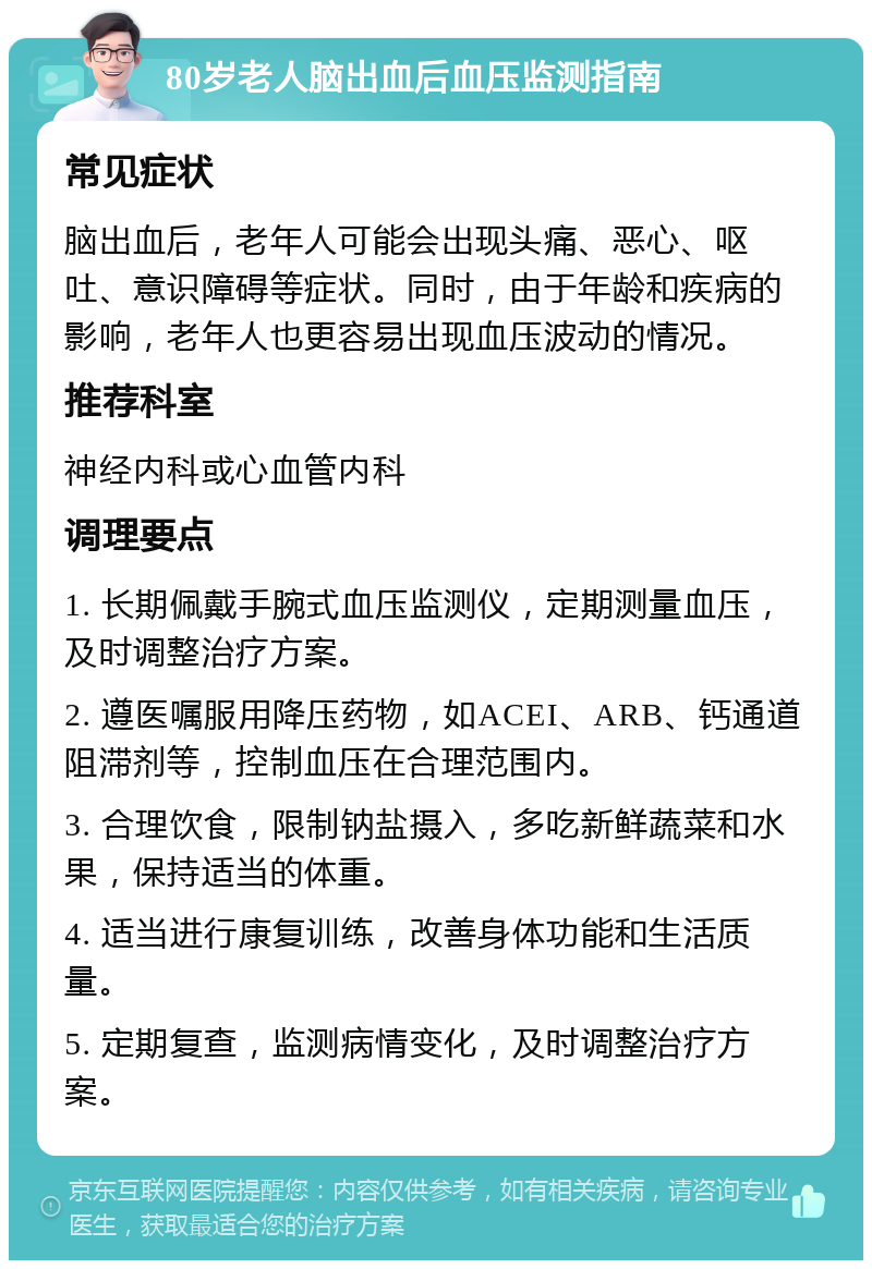 80岁老人脑出血后血压监测指南 常见症状 脑出血后，老年人可能会出现头痛、恶心、呕吐、意识障碍等症状。同时，由于年龄和疾病的影响，老年人也更容易出现血压波动的情况。 推荐科室 神经内科或心血管内科 调理要点 1. 长期佩戴手腕式血压监测仪，定期测量血压，及时调整治疗方案。 2. 遵医嘱服用降压药物，如ACEI、ARB、钙通道阻滞剂等，控制血压在合理范围内。 3. 合理饮食，限制钠盐摄入，多吃新鲜蔬菜和水果，保持适当的体重。 4. 适当进行康复训练，改善身体功能和生活质量。 5. 定期复查，监测病情变化，及时调整治疗方案。