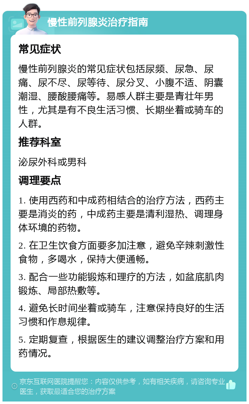 慢性前列腺炎治疗指南 常见症状 慢性前列腺炎的常见症状包括尿频、尿急、尿痛、尿不尽、尿等待、尿分叉、小腹不适、阴囊潮湿、腰酸腰痛等。易感人群主要是青壮年男性，尤其是有不良生活习惯、长期坐着或骑车的人群。 推荐科室 泌尿外科或男科 调理要点 1. 使用西药和中成药相结合的治疗方法，西药主要是消炎的药，中成药主要是清利湿热、调理身体环境的药物。 2. 在卫生饮食方面要多加注意，避免辛辣刺激性食物，多喝水，保持大便通畅。 3. 配合一些功能锻炼和理疗的方法，如盆底肌肉锻炼、局部热敷等。 4. 避免长时间坐着或骑车，注意保持良好的生活习惯和作息规律。 5. 定期复查，根据医生的建议调整治疗方案和用药情况。