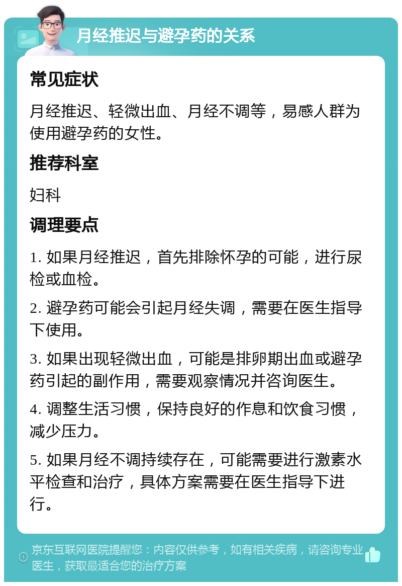 月经推迟与避孕药的关系 常见症状 月经推迟、轻微出血、月经不调等，易感人群为使用避孕药的女性。 推荐科室 妇科 调理要点 1. 如果月经推迟，首先排除怀孕的可能，进行尿检或血检。 2. 避孕药可能会引起月经失调，需要在医生指导下使用。 3. 如果出现轻微出血，可能是排卵期出血或避孕药引起的副作用，需要观察情况并咨询医生。 4. 调整生活习惯，保持良好的作息和饮食习惯，减少压力。 5. 如果月经不调持续存在，可能需要进行激素水平检查和治疗，具体方案需要在医生指导下进行。