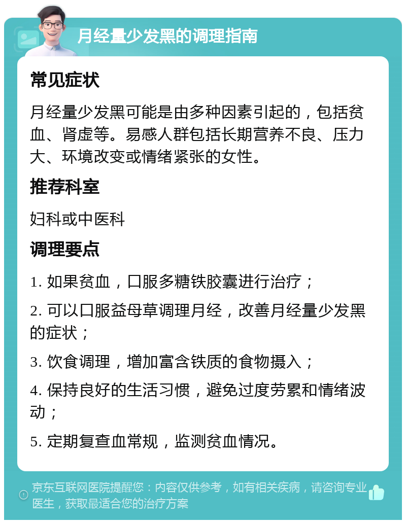 月经量少发黑的调理指南 常见症状 月经量少发黑可能是由多种因素引起的，包括贫血、肾虚等。易感人群包括长期营养不良、压力大、环境改变或情绪紧张的女性。 推荐科室 妇科或中医科 调理要点 1. 如果贫血，口服多糖铁胶囊进行治疗； 2. 可以口服益母草调理月经，改善月经量少发黑的症状； 3. 饮食调理，增加富含铁质的食物摄入； 4. 保持良好的生活习惯，避免过度劳累和情绪波动； 5. 定期复查血常规，监测贫血情况。