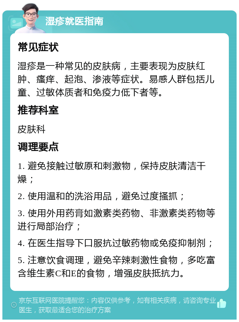 湿疹就医指南 常见症状 湿疹是一种常见的皮肤病，主要表现为皮肤红肿、瘙痒、起泡、渗液等症状。易感人群包括儿童、过敏体质者和免疫力低下者等。 推荐科室 皮肤科 调理要点 1. 避免接触过敏原和刺激物，保持皮肤清洁干燥； 2. 使用温和的洗浴用品，避免过度搔抓； 3. 使用外用药膏如激素类药物、非激素类药物等进行局部治疗； 4. 在医生指导下口服抗过敏药物或免疫抑制剂； 5. 注意饮食调理，避免辛辣刺激性食物，多吃富含维生素C和E的食物，增强皮肤抵抗力。